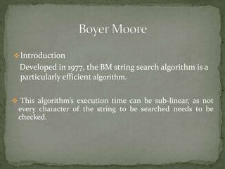  Introduction

Developed in 1977, the BM string search algorithm is a
particularly efficient algorithm.
 This algorithm’s execution time can be sub-linear, as not

every character of the string to be searched needs to be
checked.

 