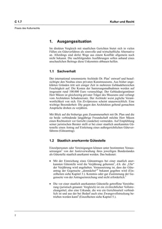 C 1.7                                                                         Kultur und Recht

Praxis des Kulturrechts




                          1.    Ausgangssituation
                          Im direkten Vergleich mit staatlichen Gerichten bietet sich in vielen
                          Fällen ein Güteverfahren als sinnvolle und wirtschaftliche Alternative
                          an. Allerdings sind derlei Wege aus einem Konflikt allgemein noch
                          nicht bekannt. Die nachfolgenden Ausführungen sollen anhand eines
                          anschaulichen Beitrags diese Unkenntnis abbauen helfen.


                          1.1 Sachverhalt

                          Der international renommierte Architekt Dr. Plan1 entwarf und beauf-
                          sichtigte den Neubau eines privaten Kunstmuseums. Aus bisher unge-
                          klärten Gründen tritt seit einiger Zeit in mehreren Gebäudebereichen
                          Feuchtigkeit auf. Die Kosten der Sanierungsmaßnahmen werden auf
                          insgesamt rund 100.000 Euro veranschlagt. Der Gebäudeeigentümer
                          Herr Mäzen ist gleichzeitig privater Träger des Museums und verlangt
                          vom Architekten Schadenersatz. Der Architekt weist jegliche Verant-
                          wortlichkeit von sich. Ein Zivilprozess scheint unausweichlich. Eine
                          wichtige Besonderheit: Die gegen den Architekten geltend gemachten
                          Ansprüche drohen zu verjähren.

                          Mit Blick auf die bisherige gute Zusammenarbeit mit Dr. Plan und die
                          sie beide verbindende langjährige Freundschaft möchte Herr Mäzen
                          einen Rechtsstreit vor Gericht (zunächst) vermeiden. Auf Empfehlung
                          seiner juristischen Berater stellt er bei einer staatlich anerkannten Gü-
                          testelle einen Antrag auf Einleitung eines außergerichtlichen Gütever-
                          fahrens (Güteantrag).


                          1.2 Staatlich anerkannte Gütestelle

                          Einzelpersonen oder Vereinigungen können unter bestimmten Voraus-
                          setzungen2 von der Justizverwaltung ihres jeweiligen Bundeslandes
                          als Gütestelle staatlich anerkannt werden. Das bedeutet:

                          • Mit der Einreichung eines Güteantrages bei einer staatlich aner-
                            kannten Gütestelle wird die Verjährung gehemmt3, d.h. die „Uhr“
                            der Verjährung wird angehalten. Voraussetzung ist, dass der Güte-
                            antrag der Gegenseite „demnächst“4 bekannt gegeben wird (Ein-
                            zelheiten siehe Kapitel 3.). Kenntnis oder gar Zustimmung der Ge-
                            genseite von der Antragseinreichung sind nicht erforderlich.5

                          • Die vor einer staatlich anerkannten Gütestelle getroffene Vereinba-
                            rung (juristisch genannt: Vergleich) ist ein zivilrechtlicher Vollstre-
                            ckungstitel, also eine Urkunde, die wie ein Gerichtsurteil verbind-
                            lich ist und aus der bei Bedarf auch eine Zwangsvollstreckung be-
                            trieben werden kann6 (Einzelheiten siehe Kapitel 5.).




2
 