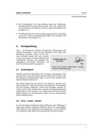 Kultur und Recht                                                                            C 1.7

                                                                            Praxis des Kulturrechts




• Bei Erfolglosigkeit des Güteverfahrens endet die Verjährungs-
  hemmung frühestens sechs Monate später.7 Die „Uhr“ beginnt also
  erst nach diesen sechs Monaten wieder zu laufen (Einzelheiten sie-
  he Kapitel 3.1).

• Die Öffentlichkeit ist im Güteverfahren ausgeschlossen. Man bleibt
  „unter sich“ und kein Außenstehender erfährt, was verhandelt wird
  (Einzelheiten siehe Kapitel 4.1.).



2.    Antragstellung
Jeder – ob Privatperson, Betrieb, Unternehmen, Körperschaft oder
sonstige Einrichtung – kann bei einer Gütestelle seiner Wahl einen
Güteantrag einreichen. Anders als bei man-
chen Gerichten besteht hier kein Anwalts-
zwang. Auch gibt es im Güteverfahren keine
                                                 Empfehlungen für
verbindlichen örtlichen oder sachlichen Zu-
                                                     die Praxis
ständigkeiten bestimmter Gütestellen, wie
dies für Gerichte gesetzlich geregelt ist.
                                                 Prüfen Sie frühzeitig Möglichkeiten außerge-
                                                 richtlicher Streitbeilegungen.
2.1 Zuständigkeit

Staatlich anerkannte Gütestellen sind sozusagen „allzuständig“. Dies
gilt auch dann, wenn der Gerichtsstand der Parteien durch Gesetz oder
Vereinbarung in Bundesländern liegt, in denen keine staatlich aner-
kannte Gütestelle ansässig ist.8

Herr Mäzen findet über das Internet zum Stichwort „staatlich aner-
kannte Gütestelle“ mehrere Personen und Institutionen. Er entscheidet
sich für diejenige Gütestelle, welche ihm besonders geeignet er-
scheint. Auch ist das Original ihrer staatlichen Anerkennungsurkunde
nachprüfbar ins Netz gestellt (z. B. im Impressum). So kann sich Herr
Mäzen jederzeit die entsprechenden Daten von der anerkennenden
Stelle bestätigen lassen.


2.2 Form – Inhalt – Kosten

In einer besonderen Verfahrensordnung9 (Beispiel siehe Abbildung 1)
regelt jede staatlich anerkannte Gütestelle das bei ihr durchgeführte
Güteverfahren. Unter anderem ist hier festgehalten, wie das Verfahren
von Anfang bis Ende abläuft und welche Kosten berechnet werden.




                                                                                                 3
 