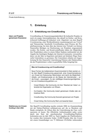 F 3.17                                                         Finanzierung und Förderung

Private Kulturförderung




                          1. Einleitung

                          1.1 Entwicklung von Crowdfunding

Ideen und Projekte        Crowdfunding als Finanzierungsmöglichkeit für kulturelle Projekte ist
gemeinsam finanzieren     noch ein junges Internetphänomen, das aktuell im Kultur- und Krea-
                          tivbereich hoffnungsvoll diskutiert wird. Abgeleitet von dem Begriff
                          Crowdsourcing, einer Wortkombination zusammengesetzt aus 'Crowd'
                          und 'Outsourcing', beschreibt Crowdfunding einen Prozess der Pro-
                          jektfinanzierung, bei dem über das Internet eine Vielzahl von kleinen
                          finanziellen Beträgen zur Realisierung von Projekten eingesammelt
                          werden. Die Kultur- und Kreativschaffenden haben die Möglichkeit
                          ihre Projektideen schon in einem frühen Stadium multimedial mit der
                          Angabe des benötigten Budgets der Internet-Community vorzustellen,
                          diese von der Idee zu begeistern und damit auf direktem Wege finan-
                          zielle Unterstützer zu gewinnen. Die Unterstützer erhalten als Gegen-
                          leistung für ihre finanzielle Unterstützung Prämien oder Dankeschöns,
                          die der Projektinitiator vorher in gestaffelter Höhe festgelegt hat.

                           Was ist Crowdsourcing und Crowdfunding?

                           Neue Formen der kollaborativen Zusammenarbeit im Netz werden un-
                           ter dem Begriff Crowdsourcing gesammelt, einer Zusammensetzung
                           von Crowd und Outscouring: Beschrieben wird damit die Möglichkeit,
                           Arbeits- und Kreativprozesse an die Masse der Internetnutzer – an
                           die Crowd – auszulagern. Zu den vielfältigen Anwendungsmöglichkei-
                           ten von Crowdsourcing gehören u.a.:

                           –   Crowd Wisdom: Die Community mit ihrer ‘Weisheit der Vielen’ un-
                               terstützt die Organisation von Wissen.

                           –   Co-Creation: Die Community kreiert gemeinsam Inhalte oder ein
                               kreatives Werk.

                           –   Crowdfunding: Die Community finanziert gemeinsam ein Projekt.

                           –   Crowd Voting: Die Community filtert und bewertet Ideen.


Etablierung von Crowd-    Der Begriff Crowdfunding tauchte erstmals 2006 im Zusammenhang
funding in den USA        mit der Online-Plattform sellaband.com auf, die es Musikern und
                          Bands ermöglicht, ihr Album über die Unterstützung der Fans vorfi-
                          nanzieren zu lassen. Die öffentliche Aufmerksamkeit nahm weiter
                          durch den Start der amerikanischen Crowdfunding-Plattform
                          kicktstarter.com im Jahr 2009 zu. Nach Angaben der Plattformbetrei-
                          ber wurden über kickstarter bisher 10.000 Projekte über die Crowd
                          mit einem Gesamtbudget von 75 Millionen US-Dollar insbesondere




2                                                                                   KMP 1 26 11 12
 