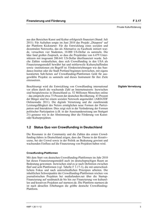 Finanzierung und Förderung                                                                F 3.17

                                                                           Private Kulturförderung




aus den Bereichen Kunst und Kultur erfolgreich finanziert (Stand: Juli
2011). Für Aufsehen sorgte im Juni 2010 das Projekt „Diaspora“ auf
der Plattform Kickstarter: Für die Entwicklung eines sozialen und
dezentralen Netzwerks, das als Alternative zu Facebook initiiert wur-
de, versuchten vier Studenten, 10.000 US-Dollar zu sammeln. Die
Idee fand großen Zuspruch, so dass die Projektidee von 6.479 Unter-
stützern mit insgesamt 200.641 US-Dollar überfinanziert wurde. Sol-
che Zahlen verdeutlichen, dass sich Crowdfunding in den USA als
Finanzierungsmodell bewährt hat und mittlerweile Kulturschaffenden
sowie -institutionen ein Begriff ist. Fördereinrichtungen wie das Sun-
dance-Institut oder die Stadt Portland beginnen inzwischen, mit eigens
kuratierten Sub-Seiten auf Crowdfunding-Plattformen Geld für aus-
gewählte Projekte zu sammeln und dieses Instrument für ihre Ziele
einzusetzen.

Beschleunigt wird die Entwicklung von Crowdfunding international            Digitale Vernetzung
vor allem durch die wachsende Zahl an Internetnutzern: Inzwischen
sind beispielsweise in Deutschland ca. 52 Millionen Menschen online
– das entspricht etwa 73 Prozent der deutschen Bevölkerung. 43 Prozent
der Bürger sind bei einem sozialen Netzwerk angemeldet: (ARD/ZDF
Onlinestudie 2011). Die digitale Vernetzung und die zunehmende
Leistungsfähigkeit des Netzes ermöglichen neue Formen der Partizi-
pation und Interaktion: Dies zeigt sich in der Veränderung der Formen
politischer Partizipation (z.B. in der Auseinandersetzung um Stuttgart
21) genauso wie in der Abstimmung über die Förderung von Kunst-
oder Kulturprojekten.


1.2 Status Quo von Crowdfunding in Deutschland

Die Resonanz in der Community und die Zahlen des ersten Crowd-
funding-Jahres in Deutschland zeigen, dass das Thema in der Kreativ-
szene, bei der Crowd sowie in der Politik an Bedeutung gewinnt und
wachsenden Einfluss auf die Finanzierung von Projekten haben wird.


Crowdfunding-Plattformen
Mit dem Start von deutschen Crowdfunding-Plattformen im Jahr 2010
hat dieses Finanzierungsmodell auch im deutschsprachigen Raum an
Bedeutung gewonnen. Inzwischen sind es je nach Definition zwischen
fünf und acht Plattformen (vgl. Tabelle F 3.17-1), die mit unterschied-
lichem Fokus und nach unterschiedlichen Prinzipien arbeiten. Die
inhaltlichen Schwerpunkte der Crowdfunding-Plattformen reichen von
journalistischen Projekten bei mediafunders.net über die Startup-
Finanzierung auf seedmatch.de bis hin zur Finanzierung von kulturel-
len und kreativen Projekten auf startnext.de. Die Plattform startnext.de
ist nach aktuellen Erhebungen die größte deutsche Crowdfunding-
Plattform.




KMP 1 26 11 12                                                                                  3
 
