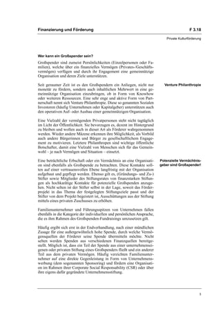 Finanzierung und Förderung                                                                    F 3.18

                                                                               Private Kulturförderung




Wer kann ein Großspender sein?
Großspender sind zumeist Persönlichkeiten (Einzelpersonen oder Fa-
milien), welche über ein finanzielles Vermögen (Privates-/Geschäfts-
vermögen) verfügen und durch ihr Engagement eine gemeinnützige
Organisation und deren Ziele unterstützen.

Seit geraumer Zeit ist es den Großspendern ein Anliegen, nicht nur           Venture Philanthropie
monetär zu fördern, sondern auch inhaltlichen Mehrwert in eine ge-
meinnützige Organisation einzubringen, ob in Form von Knowhow
oder weiteren Ressourcen. Eine sehr enge und aktive Form von Part-
nerschaft nennt sich Venture Philanthropie. Diese so genannten Sozialen
Investoren (häufig Unternehmen oder Kapitalgeber) unterstützen auch
den operativen Auf- oder Ausbau einer gemeinnützigen Organisation.

Eine Vielzahl der vermögenden Privatpersonen steht nicht tagtäglich
im Licht der Öffentlichkeit. Sie bevorzugen es, dezent im Hintergrund
zu bleiben und wollen auch in dieser Art als Förderer wahrgenommen
werden. Wieder andere Mäzene erkennen ihre Möglichkeit, als Vorbild
auch andere Bürgerinnen und Bürger zu gesellschaftlichem Engage-
ment zu motivieren. Letztere Philanthropen sind wichtige öffentliche
Botschafter, damit eine Vielzahl von Menschen sich für das Gemein-
wohl – je nach Vermögen und Situation – einsetzt.

Eine beträchtliche Erbschaft oder ein Vermächtnis an eine Organisati-      Potenzielle Vermächtnis-
on sind ebenfalls als Großspende zu betrachten. Diese Kontakte soll-       geber sind Großspender!
ten auf einer vertrauensvollen Ebene langfristig mit der Organisation
aufgebaut und gepflegt werden. Ebenso gilt es, (Gründungs- und Zu-)
Stifter sowie Mitglieder des Stiftungsrates von finanzstarken Stiftun-
gen als hochkarätige Kontakte für potenzielle Großspenden anzuge-
hen. Nicht selten ist der Stifter selbst in der Lage, soweit das Förder-
projekt in das Thema der festgelegten Stiftungsziele passt und der
Stifter von dem Projekt begeistert ist, Ausschüttungen aus der Stiftung
mittels eines privaten Zuschusses zu erhöhen.

Familienunternehmer und Führungsspitzen von Unternehmen fallen
ebenfalls in die Kategorie der individuellen und persönlichen Ansprache,
die es ihm Rahmen des Großspenden-Fundraisings umzusetzen gilt.

Häufig ergibt sich erst in der Endverhandlung, nach einer mündlichen
Zusage für eine außergewöhnlich hohe Spende, durch welche Vermö-
gensquellen der Förderer seine Spende übermitteln möchte. Nicht
selten werden Spenden aus verschiedenen Finanzquellen bereitge-
stellt. Möglich ist, dass ein Teil der Spende aus einer unternehmensei-
genen oder privaten Stiftung eines Großspenders fließt und ein anderer
Teil aus dem privaten Vermögen. Häufig verzichten Familienunter-
nehmer auf eine direkte Gegenleistung in Form von Unternehmens-
werbung (dem sogenannten Sponsoring) und fördern eine Organisati-
on im Rahmen ihrer Corporate Social Responsability (CSR) oder über
ihre eigens dafür gegründete Unternehmensstiftung.




                                                                                                    3
 