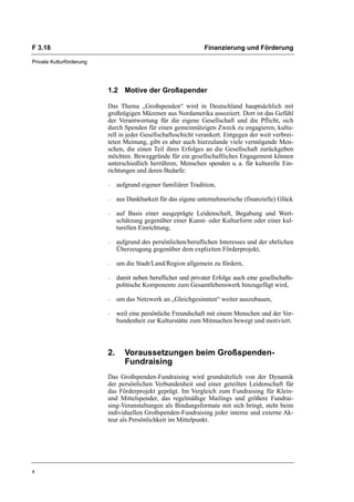 F 3.18                                                           Finanzierung und Förderung

Private Kulturförderung




                          1.2 Motive der Großspender

                          Das Thema „Großspenden“ wird in Deutschland hauptsächlich mit
                          großzügigen Mäzenen aus Nordamerika assoziiert. Dort ist das Gefühl
                          der Verantwortung für die eigene Gesellschaft und die Pflicht, sich
                          durch Spenden für einen gemeinnützigen Zweck zu engagieren, kultu-
                          rell in jeder Gesellschaftsschicht verankert. Entgegen der weit verbrei-
                          teten Meinung, gibt es aber auch hierzulande viele vermögende Men-
                          schen, die einen Teil ihres Erfolges an die Gesellschaft zurückgeben
                          möchten. Beweggründe für ein gesellschaftliches Engagement können
                          unterschiedlich herrühren; Menschen spenden u. a. für kulturelle Ein-
                          richtungen und deren Bedarfe:

                          –    aufgrund eigener familiärer Tradition,

                          –    aus Dankbarkeit für das eigene unternehmerische (finanzielle) Glück

                          –    auf Basis einer ausgeprägte Leidenschaft, Begabung und Wert-
                               schätzung gegenüber einer Kunst- oder Kulturform oder einer kul-
                               turellen Einrichtung,

                          –    aufgrund des persönlichen/beruflichen Interesses und der ehrlichen
                               Überzeugung gegenüber dem expliziten Förderprojekt,

                          –    um die Stadt/Land/Region allgemein zu fördern,

                          –    damit neben beruflicher und privater Erfolge auch eine gesellschafts-
                               politische Komponente zum Gesamtlebenswerk hinzugefügt wird,

                          –    um das Netzwerk an „Gleichgesinnten“ weiter auszubauen,

                          –    weil eine persönliche Freundschaft mit einem Menschen und der Ver-
                               bundenheit zur Kulturstätte zum Mitmachen bewegt und motiviert.



                          2.      Voraussetzungen beim Großspenden-
                                  Fundraising
                          Das Großspenden-Fundraising wird grundsätzlich von der Dynamik
                          der persönlichen Verbundenheit und einer geteilten Leidenschaft für
                          das Förderprojekt geprägt. Im Vergleich zum Fundraising für Klein-
                          und Mittelspender, das regelmäßige Mailings und größere Fundrai-
                          sing-Veranstaltungen als Bindungsformate mit sich bringt, steht beim
                          individuellen Großspenden-Fundraising jeder interne und externe Ak-
                          teur als Persönlichkeit im Mittelpunkt.




4
 
