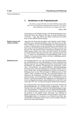 F 3.20                                                         Finanzierung und Förderung

Private Kulturförderung




                          1.    Umdenken in der Pop(ular)musik
                                 „Die Zeiten, in denen Musiker bei Labels Klinken putzen gehen
                               oder sich von Trend-Scouts entdecken lassen mussten, sind vorbei.
                                         Darum kümmern sich die Stars von morgen nun selbst.“
                                                                                     Miklis, 2008

                          Forschungen aus der Musiksoziologie und Musikanthropologie unter-
                          stützen die These, dass Musik in der Lage ist, starke Emotionen her-
                          vorzurufen – sogar, dass Musik weit stärker Emotionen hervorrufen
                          kann, als dies anderen Künsten gelingt.
Musiker müssen sich       Angesichts der finanziellen Knappheit vieler Musiker und der Habitu-
selbst vermarkten         alisierung neuer Internettechnologien scheint sich ihnen hier ein Mo-
                          dell zu eröffnen, um sich von der Abhängigkeit der Tonträgerindustrie
                          zu lösen. Es geht im Kern um die Involvierung von Interessenten, die
                          bereit sind, im Vorfeld finanzielle Hilfe für ein Projekt zu leisten. Und
                          hier gilt: Wer ohne professionelle Unterstützung erfolgreich auf dem
                          Markt agieren möchte, muss selbst zum Profi werden. Der Künstler
                          mit einem Plattenvertrag kann mit dem Label zusammen agieren und
                          ist z. T. befreit von wirtschaftlichen Zusammenhängen hinter seinem
                          Schaffen. Im Gegensatz dazu müssen sich davon unabhängig agieren-
                          de Musiker selbst vermarkten.
Marktnahe Kunst           Die Tonträgerindustrie2 war nach Einschätzungen des Bundesverban-
                          des Musikindustrie mit ihren Beziehungen zu allen marktrelevanten
                          Partnern lange Zeit der wichtigste Intermediär zwischen Künstler und
                          Musikkäufer. Die radikalen Veränderungen der technischen, rechtli-
                          chen, wirtschaftlichen und gesellschaftlichen Rahmenbedingungen
                          bewirkten einen weltweiten Rückgang der Tonträgerverkäufe seit En-
                          de der 1990er Jahre. In Deutschland ging der Umsatz von ehemals 2,7
                          Milliarden Euro im Jahr 1998 auf knapp 1,5 Milliarden Euro in 2010
                          zurück3. Neben veränderten Konsum- und Lebensgewohnheiten, bei-
                          spielsweise der Konkurrenz von DVDs und Computerspielen in be-
                          grenzten Finanz- und Freizeitbudgets, ist der Umsatzeinbruch auf die
                          weltweit verbreitete kostenfreie Vervielfältigung von Musikstücken in
                          Form von illegalen Downloads zurückzuführen, die im Jahr 2011 noch
                          immer über 50 % der vom Internet bezogenen Musikwerke einnehmen.

                          Die technologischen Entwicklungen haben die klassische Struktur der
                          Wertschöpfungskette der Musikwirtschaft aufgesprengt. Auch die
                          Künstler sehen sich dadurch veränderten Rahmenbedingungen ausge-
                          setzt. Mit geschätzten 13 Millionen weltweit erhältlichen Downloadti-
                          teln ist die Konkurrenz so groß wie nie zuvor. Für die Tonträgerindus-
                          trie gestaltet es sich dadurch immer schwieriger, neue Künstler im
                          Markt zu platzieren. Die Plattenfirmen sind gezwungen, mehr Geld in
                          Marketingaktivitäten zu investieren, was wiederum dazu führt, dass
                          ausschließlich auf Künstler gebaut wird, die einen zeitnahen finanziel-
                          len Gewinn sicherstellen können.




2
 