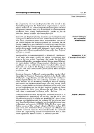 Finanzierung und Förderung                                                                 F 3.20

                                                                            Private Kulturförderung




Es konzentrierte sich vor dem Internetzeitalter alles darauf, in das
Vermarktungsprogramm der Plattenfirmen aufgenommen zu werden,
da eine Produktion und Vermarktung in Eigenregie aufgrund fehlender
Budgets und Vertriebskanäle nicht in effizientem Maße betrieben wer-
den konnte. Daher müssen „label-unabhängige“ Musiker bei der Pla-
nung ihrer Karriere vermehrt auf Alternativen setzen.

Die durch das Internet verlorene Autonomie der Tonträgerhersteller            Internet verringert
verringerte die Markteintrittsbarrieren für branchenfremde Unterneh-            die Allmacht der
men. Diese Unternehmen stellten fortan die Infrastruktur zur weltwei-             Musikindustrie
ten Vermarktung und zum Vertrieb von Musik für Jedermann zur Ver-
fügung. Im Gegensatz zu den Plattenfirmen übernehmen sie allerdings
keine Aufgaben des Künstlermanagements und der Finanzierung. Den
meisten Kreativen im Musikbereich fehlt es aber bereits im Vorfeld an
den finanziellen Mitteln, markttaugliche Endprodukte ihrer Projekte4
vorlegen zu können.

Entgegen vieler anderer Branchen haben es Musiker der Popularmusik            Banken fehlt es an
in der Regel sehr schwer, Kredite von Banken zu bekommen. Zum            (Planungs-)Sicherheiten
einen ist der meist geringe Finanzbedarf der Musiker für die Kredit-
institute nicht attraktiv, zum anderen können Künstler kaum Sicherhei-
ten bieten. Zudem sind ihre Erfolgsaussichten äußerst schwierig ein-
zuschätzen, wie man zahlreichen Kulturwirtschaftsberichten entneh-
men kann. Dies erschwert den Zugang zu finanziellen Ressourcen, die
für den Start einer ambitionierten professionellen Musikerkarriere
erforderlich sind.

Um dieser bekannten Problematik entgegenzuwirken, wurden öffent-
lich und privat finanzierte Programme aufgelegt. In der Regel werden
Wettbewerbe ausgeschrieben, um unter der Vielzahl der Musiker die
Erfolgversprechendsten für eine Förderung auswählen zu können.
Diese Auswahl der zur Förderung berechtigten Musiker unterliegt
jedoch meist den subjektiven Bewertungen einer Jury, die sich zudem
von der ein oder anderen verheißungsvollen Band verabschieden müs-
sen, da die Förderung nur für eine stark limitierte Anzahl von Künst-
lern konzipiert ist. Bleibt einem Künstler also auch dieser Weg ver-
wehrt, kann er nur noch auf eine Gruppe hoffen – die Fans.

Genau solche Fans machten die englische Rockband Marillion so zu             Beispiel „Marillion“
den Pionieren des Crowdfunding. Als die Band Ende der 1990er Jahre
ihren Plattenvertrag bei dem britischen Musiklabel EMI verlor, musste
aufgrund von Budgetknappheit die geplante US-Tour abgesagt wer-
den. Kurzerhand initiierten enttäuschte amerikanische Fans eine Inter-
netkampagne und sammelten 60.000 US-Dollar. Die Tour konnte statt-
finden. Von dieser Idee beflügelt schrieben Marillion im Jahr 2000
ihre bereits über 30.000 Newsletter-Abonnenten per E-Mail an und
sicherten sich so im Voraus die Produktionskosten für das kommende
Album. Als Gegenleistung wurden die Vorbesteller im Booklet einer
ihnen zugestellten „Special Edition“-CD namentlich erwähnt.




                                                                                                 3
 