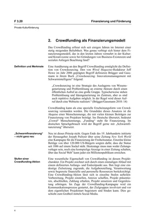 F 3.20                                                          Finanzierung und Förderung

Private Kulturförderung




                          2.      Crowdfunding als Finanzierungsmodell
                          Das Crowdfunding erfreut sich seit einigen Jahren im Internet einer
                          stetig steigenden Beliebtheit. Was genau verbirgt sich hinter dem Fi-
                          nanzierungsmodell, das in den letzten Jahren vermehrt in der Kultur-
                          und Kreativszene sowie bei Gründungen von Business-Existenzen und
                          sozialen Anliegen Beachtung fand?

Definition und Merkmale   Eine Annäherung an den Begriff Crowdfunding ermöglicht die Defini-
                          tion von Crowdsourcing. Den von Wired Magazine-Redakteur Jeff
                          Howe im Jahr 2006 geprägten Begriff definieren Brügger und Gass-
                          mann in ihrem Buch „Crowdsourcing: Innovationsmanagement mit
                          Schwarmintelligenz“ folgend:

                               „Crowdsourcing ist eine Strategie des Auslagerns von Wissens-
                               generierung und Problemlösung an externe Akteure durch einen
                               öffentlichen Aufruf an eine große Gruppe. Typischerweise stehen
                               Problemlösung und Ideengenerierung im Zentrum, aber es sind
                               auch repititive Aufgaben möglich. In der Regel wird dieser Auf-
                               ruf durch eine Webseite realisiert.“ (Brügger/Gassmann 2010: 14)

                          Crowdfunding kann als eine spezielle Erscheinungsform von Crowd-
                          sourcing verstanden werden. Die Grundidee dieses Ansatzes ist die
                          Akquise einer Menschenmenge, die mit vielen kleinen Beiträgen zur
                          Finanzierung von Projekten beiträgt. Ins Deutsche übersetzt, bedeutet
                          „Crowd“ Menschenmenge, „Funding“ steht für Finanzierung. Im
                          deutschen Sprachgebrauch wird der Begriff gerne mit „Schwarmfi-
                          nanzierung“ übersetzt.

„Schwarmfinanzierung“     Neu ist dieses Prinzip nicht. Gegen Ende des 19. Jahrhunderts initiierte
– nicht ganz neu          der Herausgeber Joseph Pulitzer über seine Zeitung New York World
                          eine Kampagne für die Finanzierung der Freiheitsstatue. Einzelne kleine
                          Beträge von über 120.000 US-Bürgern sorgten dafür, dass die Statue
                          seit 1886 auf einem Sockel steht. Heutzutage muss man weder Zeitungs-
                          verleger sein, noch eine kostspielige Anzeige in einer Zeitung schalten,
                          über das Social Web5 kann jeder ein Millionenpublikum erreichen.

Stufen einer              Eine wesentliche Eigenschaft von Crowdfunding ist dessen Projekt-
Crowdfunding-Aktion       charakter. Ein Projekt zeichnet sich durch einen einmaligen Ablauf mit
                          einem definierten Anfangs- und Endzeitpunkt aus. Ihm liegt eine ein-
                          deutige Zielsetzung zugrunde, die Aufgabenstellung, Verantwortung
                          sowie begrenzte finanzielle und personelle Ressourcen berücksichtigt.
                          Eine Crowdfunding-Aktion lässt sich in einzelne Stufen aufteilen:
                          Vorbereitung, Projekt einstellen, Anreize schaffen, Projekt präsentie-
                          ren, abschließen, Zahlung erhalten, Projekt umsetzen und Gegenleis-
                          tung erbringen. Im Zuge der Crowdfunding-Kampagne wird ein
                          Kommunikationsprozess gestartet, der Zielgruppen involviert und vor
                          dem eigentlichen Projektstart begeistern und binden kann. Dies ge-
                          schieht zum Großteil mittels Social Media.




4
 