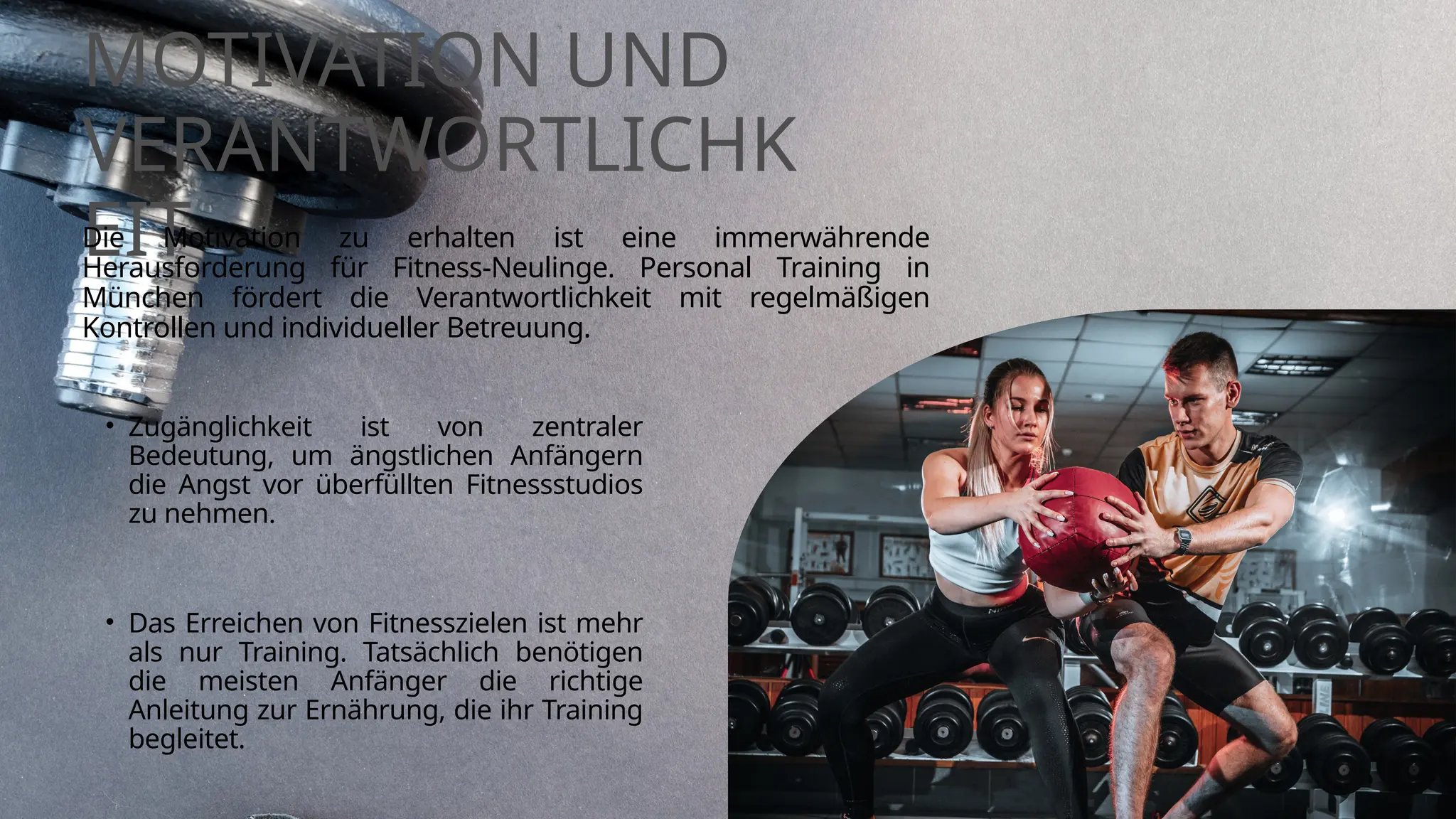 MOTIVATION UND
VERANTWORTLICHK
EIT
Die Motivation zu erhalten ist eine immerwährende
Herausforderung für Fitness-Neulinge. Personal Training in
München fördert die Verantwortlichkeit mit regelmäßigen
Kontrollen und individueller Betreuung.
• Das Erreichen von Fitnesszielen ist mehr
als nur Training. Tatsächlich benötigen
die meisten Anfänger die richtige
Anleitung zur Ernährung, die ihr Training
begleitet.
• Zugänglichkeit ist von zentraler
Bedeutung, um ängstlichen Anfängern
die Angst vor überfüllten Fitnessstudios
zu nehmen.
 