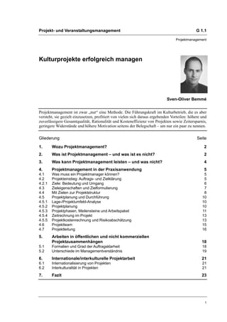 Projekt- und Veranstaltungsmanagement                                                         G 1.1

                                                                                  Projektmanagement




Kulturprojekte erfolgreich managen




                                                                             Sven-Oliver Bemmé


Projektmanagement ist zwar „nur“ eine Methode. Die Führungskraft im Kulturbetrieb, die es aber
versteht, sie gezielt einzusetzen, profitiert von vielen sich daraus ergebenden Vorteilen: höhere und
zuverlässigere Gesamtqualität, Rationalität und Kosteneffizienz von Projekten sowie Zeitersparnis,
geringere Widerstände und höhere Motivation seitens der Belegschaft – um nur ein paar zu nennen.

Gliederung                                                                                     Seite

1.      Wozu Projektmanagement?                                                                    2
2.      Was ist Projektmanagement – und was ist es nicht?                                          2
3.      Was kann Projektmanagement leisten – und was nicht?                                        4
4.      Projektmanagement in der Praxisanwendung                                                   5
4.1     Was muss ein Projektmanager können?                                                        5
4.2     Projekteinstieg: Auftrags- und Zielklärung                                                 5
4.2.1   Ziele: Bedeutung und Umgang                                                                6
4.3     Zieleigenschaften und Zielformulierung                                                     7
4.4     Mit Zielen zur Projektstruktur                                                             8
4.5     Projektplanung und Durchführung                                                           10
4.5.1   Lage-/Projektumfeld-Analyse                                                               10
4.5.2   Projektplanung                                                                            10
4.5.3   Projektphasen, Meilensteine und Arbeitspaket                                              11
4.5.4   Zeitrechnung im Projekt                                                                   13
4.5.5   Projektkostenrechnung und Risikoabschätzung                                               13
4.6     Projektteam                                                                               15
4.7     Projektleitung                                                                            16
5.      Arbeiten in öffentlichen und nicht kommerziellen
        Projektzusammenhängen                                                                     18
5.1     Formalien und Grad der Auftragsklarheit                                                   18
5.2     Unterschiede im Managementverständnis                                                     19
6.      Internationale/interkulturelle Projektarbeit                                              21
6.1     Internationalisierung von Projekten                                                       21
6.2     Interkulturalität in Projekten                                                            21
7.      Fazit                                                                                     23




                                                                                                   1
 