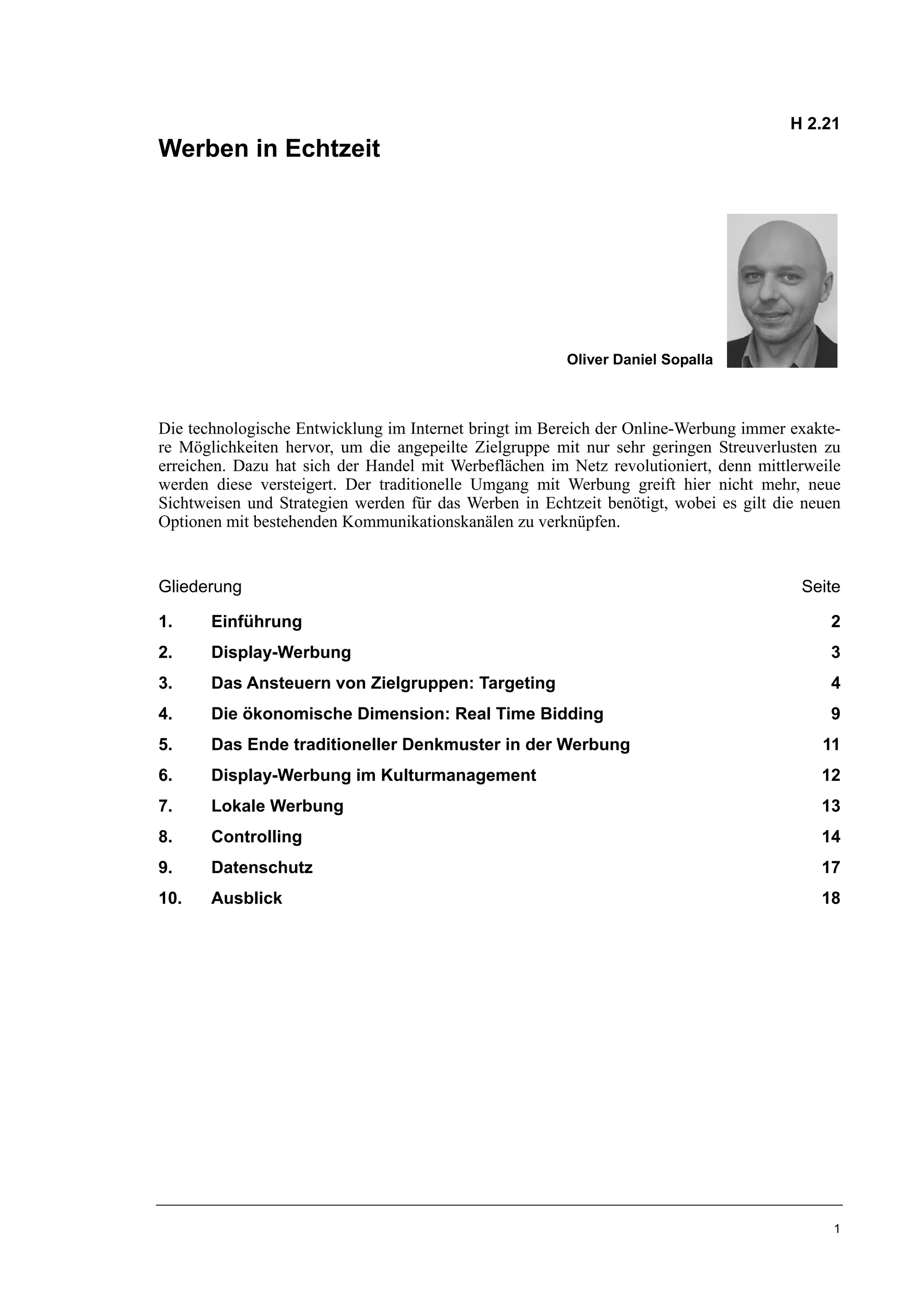 H 2.21
Werben in Echtzeit




                                                        Oliver Daniel Sopalla



Die technologische Entwicklung im Internet bringt im Bereich der Online-Werbung immer exakte-
re Möglichkeiten hervor, um die angepeilte Zielgruppe mit nur sehr geringen Streuverlusten zu
erreichen. Dazu hat sich der Handel mit Werbeflächen im Netz revolutioniert, denn mittlerweile
werden diese versteigert. Der traditionelle Umgang mit Werbung greift hier nicht mehr, neue
Sichtweisen und Strategien werden für das Werben in Echtzeit benötigt, wobei es gilt die neuen
Optionen mit bestehenden Kommunikationskanälen zu verknüpfen.


Gliederung                                                                              Seite

1.     Einführung                                                                           2
2.     Display-Werbung                                                                      3
3.     Das Ansteuern von Zielgruppen: Targeting                                             4
4.     Die ökonomische Dimension: Real Time Bidding                                         9
5.     Das Ende traditioneller Denkmuster in der Werbung                                   11
6.     Display-Werbung im Kulturmanagement                                                 12
7.     Lokale Werbung                                                                      13
8.     Controlling                                                                         14
9.     Datenschutz                                                                         17
10.    Ausblick                                                                            18




                                                                                             1
 