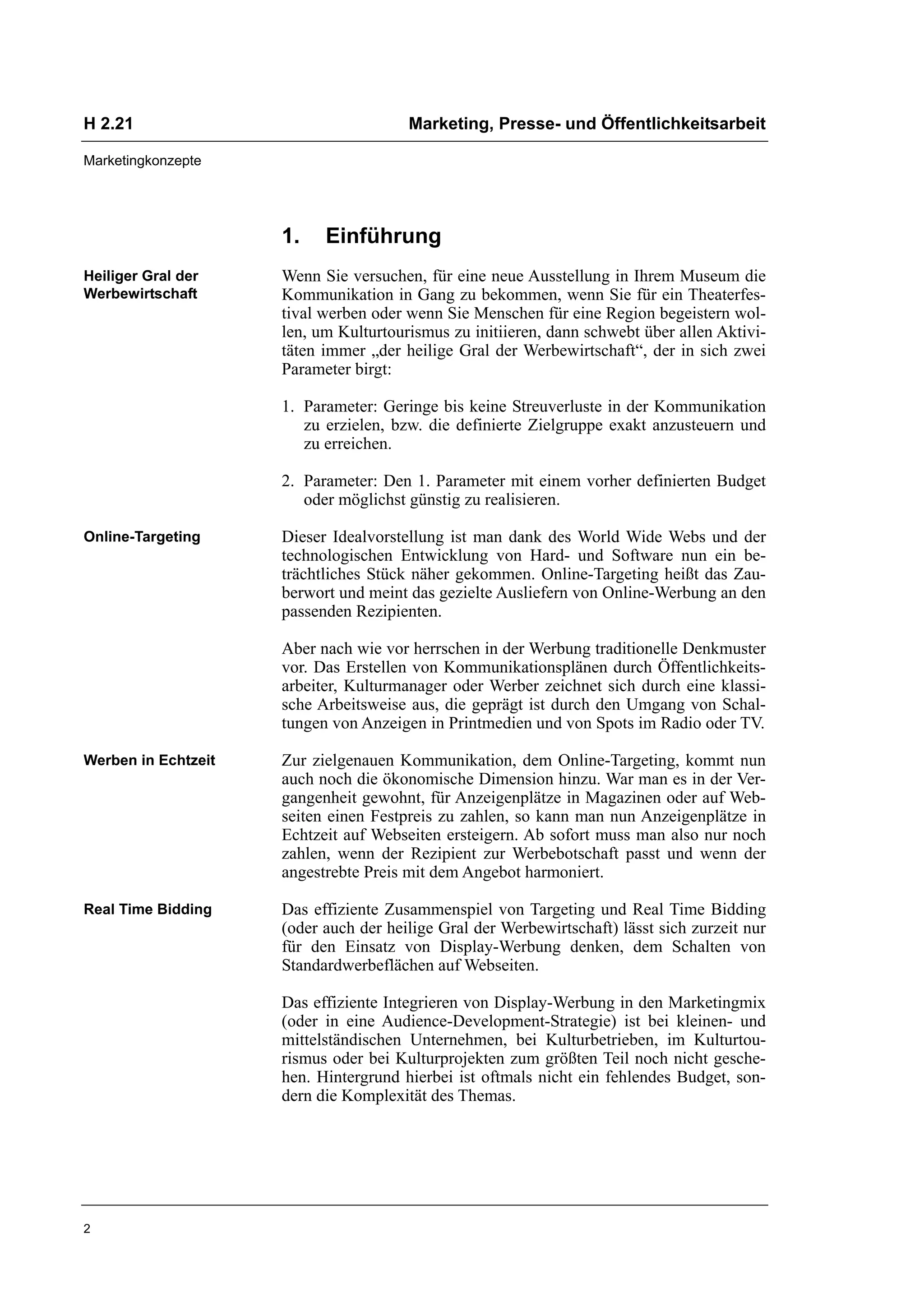 H 2.21                                 Marketing, Presse- und Öffentlichkeitsarbeit

Marketingkonzepte




                     1.    Einführung
Heiliger Gral der    Wenn Sie versuchen, für eine neue Ausstellung in Ihrem Museum die
Werbewirtschaft      Kommunikation in Gang zu bekommen, wenn Sie für ein Theaterfes-
                     tival werben oder wenn Sie Menschen für eine Region begeistern wol-
                     len, um Kulturtourismus zu initiieren, dann schwebt über allen Aktivi-
                     täten immer „der heilige Gral der Werbewirtschaft“, der in sich zwei
                     Parameter birgt:

                     1. Parameter: Geringe bis keine Streuverluste in der Kommunikation
                        zu erzielen, bzw. die definierte Zielgruppe exakt anzusteuern und
                        zu erreichen.

                     2. Parameter: Den 1. Parameter mit einem vorher definierten Budget
                        oder möglichst günstig zu realisieren.

Online-Targeting     Dieser Idealvorstellung ist man dank des World Wide Webs und der
                     technologischen Entwicklung von Hard- und Software nun ein be-
                     trächtliches Stück näher gekommen. Online-Targeting heißt das Zau-
                     berwort und meint das gezielte Ausliefern von Online-Werbung an den
                     passenden Rezipienten.

                     Aber nach wie vor herrschen in der Werbung traditionelle Denkmuster
                     vor. Das Erstellen von Kommunikationsplänen durch Öffentlichkeits-
                     arbeiter, Kulturmanager oder Werber zeichnet sich durch eine klassi-
                     sche Arbeitsweise aus, die geprägt ist durch den Umgang von Schal-
                     tungen von Anzeigen in Printmedien und von Spots im Radio oder TV.

Werben in Echtzeit   Zur zielgenauen Kommunikation, dem Online-Targeting, kommt nun
                     auch noch die ökonomische Dimension hinzu. War man es in der Ver-
                     gangenheit gewohnt, für Anzeigenplätze in Magazinen oder auf Web-
                     seiten einen Festpreis zu zahlen, so kann man nun Anzeigenplätze in
                     Echtzeit auf Webseiten ersteigern. Ab sofort muss man also nur noch
                     zahlen, wenn der Rezipient zur Werbebotschaft passt und wenn der
                     angestrebte Preis mit dem Angebot harmoniert.

Real Time Bidding    Das effiziente Zusammenspiel von Targeting und Real Time Bidding
                     (oder auch der heilige Gral der Werbewirtschaft) lässt sich zurzeit nur
                     für den Einsatz von Display-Werbung denken, dem Schalten von
                     Standardwerbeflächen auf Webseiten.

                     Das effiziente Integrieren von Display-Werbung in den Marketingmix
                     (oder in eine Audience-Development-Strategie) ist bei kleinen- und
                     mittelständischen Unternehmen, bei Kulturbetrieben, im Kulturtou-
                     rismus oder bei Kulturprojekten zum größten Teil noch nicht gesche-
                     hen. Hintergrund hierbei ist oftmals nicht ein fehlendes Budget, son-
                     dern die Komplexität des Themas.




2
 