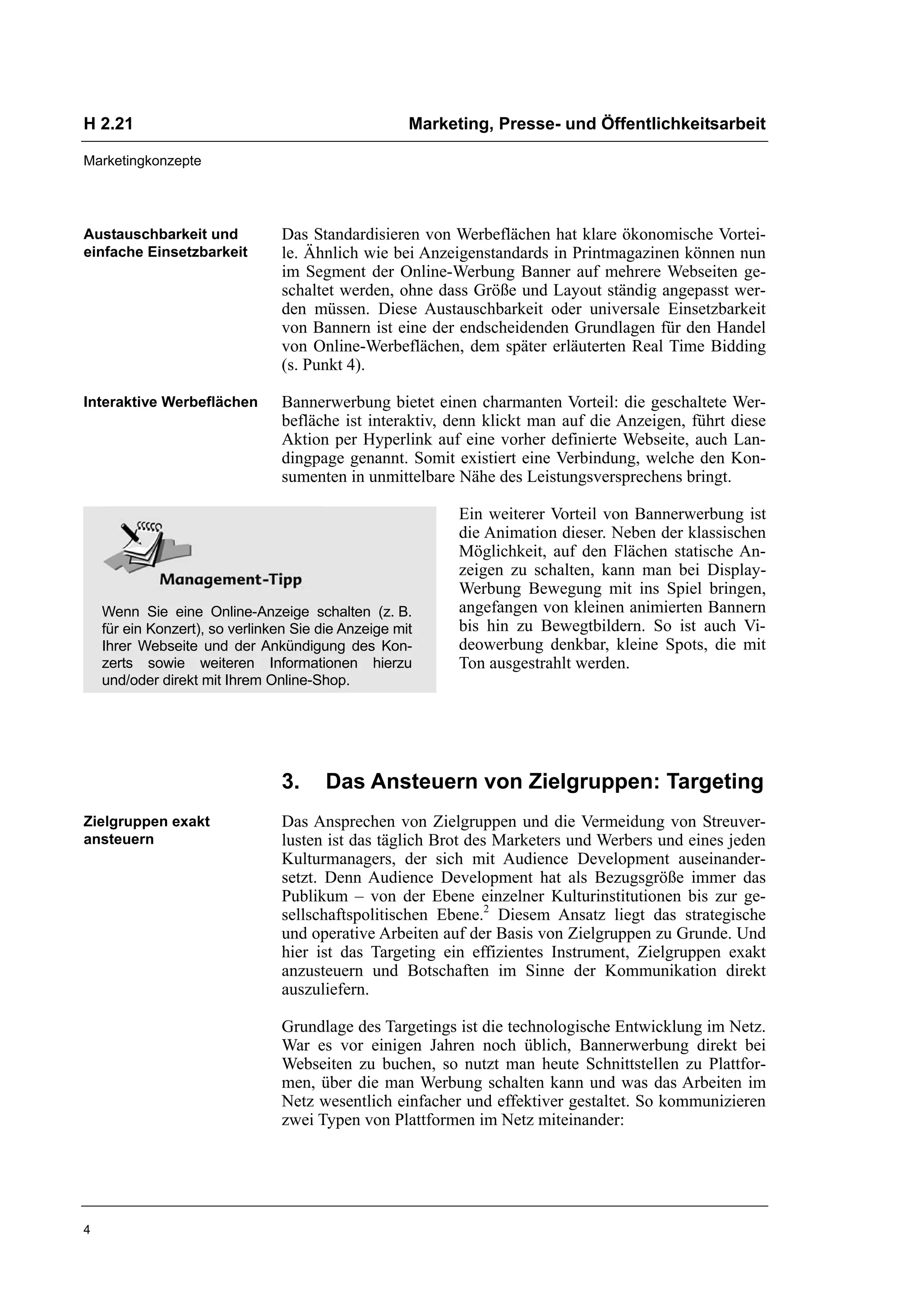 H 2.21                                               Marketing, Presse- und Öffentlichkeitsarbeit

Marketingkonzepte




Austauschbarkeit und            Das Standardisieren von Werbeflächen hat klare ökonomische Vortei-
einfache Einsetzbarkeit         le. Ähnlich wie bei Anzeigenstandards in Printmagazinen können nun
                                im Segment der Online-Werbung Banner auf mehrere Webseiten ge-
                                schaltet werden, ohne dass Größe und Layout ständig angepasst wer-
                                den müssen. Diese Austauschbarkeit oder universale Einsetzbarkeit
                                von Bannern ist eine der endscheidenden Grundlagen für den Handel
                                von Online-Werbeflächen, dem später erläuterten Real Time Bidding
                                (s. Punkt 4).

Interaktive Werbeflächen        Bannerwerbung bietet einen charmanten Vorteil: die geschaltete Wer-
                                befläche ist interaktiv, denn klickt man auf die Anzeigen, führt diese
                                Aktion per Hyperlink auf eine vorher definierte Webseite, auch Lan-
                                dingpage genannt. Somit existiert eine Verbindung, welche den Kon-
                                sumenten in unmittelbare Nähe des Leistungsversprechens bringt.

                                                           Ein weiterer Vorteil von Bannerwerbung ist
                                                           die Animation dieser. Neben der klassischen
                                                           Möglichkeit, auf den Flächen statische An-
                                                           zeigen zu schalten, kann man bei Display-
                                                           Werbung Bewegung mit ins Spiel bringen,
    Wenn Sie eine Online-Anzeige schalten (z. B.           angefangen von kleinen animierten Bannern
    für ein Konzert), so verlinken Sie die Anzeige mit     bis hin zu Bewegtbildern. So ist auch Vi-
    Ihrer Webseite und der Ankündigung des Kon-            deowerbung denkbar, kleine Spots, die mit
    zerts sowie weiteren Informationen hierzu              Ton ausgestrahlt werden.
    und/oder direkt mit Ihrem Online-Shop.




                                3.      Das Ansteuern von Zielgruppen: Targeting
Zielgruppen exakt               Das Ansprechen von Zielgruppen und die Vermeidung von Streuver-
ansteuern                       lusten ist das täglich Brot des Marketers und Werbers und eines jeden
                                Kulturmanagers, der sich mit Audience Development auseinander-
                                setzt. Denn Audience Development hat als Bezugsgröße immer das
                                Publikum – von der Ebene einzelner Kulturinstitutionen bis zur ge-
                                sellschaftspolitischen Ebene.2 Diesem Ansatz liegt das strategische
                                und operative Arbeiten auf der Basis von Zielgruppen zu Grunde. Und
                                hier ist das Targeting ein effizientes Instrument, Zielgruppen exakt
                                anzusteuern und Botschaften im Sinne der Kommunikation direkt
                                auszuliefern.

                                Grundlage des Targetings ist die technologische Entwicklung im Netz.
                                War es vor einigen Jahren noch üblich, Bannerwerbung direkt bei
                                Webseiten zu buchen, so nutzt man heute Schnittstellen zu Plattfor-
                                men, über die man Werbung schalten kann und was das Arbeiten im
                                Netz wesentlich einfacher und effektiver gestaltet. So kommunizieren
                                zwei Typen von Plattformen im Netz miteinander:




4
 