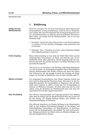 H 2.21                                 Marketing, Presse- und Öffentlichkeitsarbeit

Marketingkonzepte




                     1.    Einführung
Heiliger Gral der    Wenn Sie versuchen, für eine neue Ausstellung in Ihrem Museum die
Werbewirtschaft      Kommunikation in Gang zu bekommen, wenn Sie für ein Theaterfes-
                     tival werben oder wenn Sie Menschen für eine Region begeistern wol-
                     len, um Kulturtourismus zu initiieren, dann schwebt über allen Aktivi-
                     täten immer „der heilige Gral der Werbewirtschaft“, der in sich zwei
                     Parameter birgt:

                     1. Parameter: Geringe bis keine Streuverluste in der Kommunikation
                        zu erzielen, bzw. die definierte Zielgruppe exakt anzusteuern und
                        zu erreichen.

                     2. Parameter: Den 1. Parameter mit einem vorher definierten Budget
                        oder möglichst günstig zu realisieren.

Online-Targeting     Dieser Idealvorstellung ist man dank des World Wide Webs und der
                     technologischen Entwicklung von Hard- und Software nun ein be-
                     trächtliches Stück näher gekommen. Online-Targeting heißt das Zau-
                     berwort und meint das gezielte Ausliefern von Online-Werbung an den
                     passenden Rezipienten.

                     Aber nach wie vor herrschen in der Werbung traditionelle Denkmuster
                     vor. Das Erstellen von Kommunikationsplänen durch Öffentlichkeits-
                     arbeiter, Kulturmanager oder Werber zeichnet sich durch eine klassi-
                     sche Arbeitsweise aus, die geprägt ist durch den Umgang von Schal-
                     tungen von Anzeigen in Printmedien und von Spots im Radio oder TV.

Werben in Echtzeit   Zur zielgenauen Kommunikation, dem Online-Targeting, kommt nun
                     auch noch die ökonomische Dimension hinzu. War man es in der Ver-
                     gangenheit gewohnt, für Anzeigenplätze in Magazinen oder auf Web-
                     seiten einen Festpreis zu zahlen, so kann man nun Anzeigenplätze in
                     Echtzeit auf Webseiten ersteigern. Ab sofort muss man also nur noch
                     zahlen, wenn der Rezipient zur Werbebotschaft passt und wenn der
                     angestrebte Preis mit dem Angebot harmoniert.

Real Time Bidding    Das effiziente Zusammenspiel von Targeting und Real Time Bidding
                     (oder auch der heilige Gral der Werbewirtschaft) lässt sich zurzeit nur
                     für den Einsatz von Display-Werbung denken, dem Schalten von
                     Standardwerbeflächen auf Webseiten.

                     Das effiziente Integrieren von Display-Werbung in den Marketingmix
                     (oder in eine Audience-Development-Strategie) ist bei kleinen- und
                     mittelständischen Unternehmen, bei Kulturbetrieben, im Kulturtou-
                     rismus oder bei Kulturprojekten zum größten Teil noch nicht gesche-
                     hen. Hintergrund hierbei ist oftmals nicht ein fehlendes Budget, son-
                     dern die Komplexität des Themas.




2
 