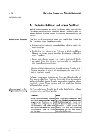 H 2.4                                       Marketing, Presse- und Öffentlichkeitsarbeit

Marketingkonzepte




                          1.    Kulturinstitutionen und junges Publikum
                          Viele Kulturinstitutionen, vor allem Operhäuser, leiden unter rückläu-
                          figen Besucherzahlen junger Menschen. Dieses Problem hat eine be-
                          sondere Brisanz, denn es handelt sich um das Stammpublikum von
                          morgen.

Verlust junger Besucher   Aus Sicht des Kulturmanagers lassen sich verschiedene Gründe für
                          das Fernbleiben junger Besucher ermitteln:

                          • Kulturbetriebe sprechen ihr junges Publikum oft nicht gezielt oder
                            unzeitgemäß an.

                          • Die Defizite einer künstlerischen Erziehung in Schulen und Eltern-
                            häusern erschweren jungen Menschen den Zugang zu künstleri-
                            schen Produkten.

                          • In den letzten Jahren werden zwar verstärkt Angebote für Kinder
                            entwickelt. Selten lässt sich aber eine Ansprache von Jugendlichen
                            oder jungen Erwachsenen finden.

                           Klassische Kulturinstitutionen und deren künstlerische Produkte sind
                           für junge Menschen oft nicht so sehr von Interesse oder sogar mit ne-
                           gativen Vorurteilen besetzt.


                          Es bedarf eines neuen Umgangs von Seiten der Kulturbetriebe mit
                          dem jungen, zukünftigen Publikum. Zeitgemäße Wege der Ansprache
                          und speziell auf die jungen Besucher ausgerichtete Angebote müssen
                          entwickelt werden. Neues Interesse und eine langfristige Bindung
                          sollten aufgebaut werden.

„Entweder-oder“ in der    Die Ansprache junger Besucher durch große Kulturbetriebe ist heute
Angebotsstrukturierung    von einem „Entweder-Oder“ geprägt:

                          Entweder                              Oder
                          Große Kulturinstitutionen sprechen    Das junge Besuchersegment wird
                          durch ihre pädagogischen Abtei-       von der Marketingabteilung oder
                          lungen junges Publikum an. Die        Öffentlichkeitsarbeit meist nur
                          Angebote sind erfolgreich in der      durch Studentenabonnements an-
                          Kulturvermittlung und richten sich    gesprochen. Dieses bezieht sich
                          durch ihren oft spielerischen Work-   alleinig auf eine vergünstigende
                          shop-Charakter meist an Kinder        Preispolitik und hat keine kultur-
                          und Teenager.                         vermittelnde Funktion




2
 