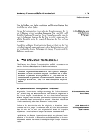 Marketing, Presse- und Öffentlichkeitsarbeit                                               H 2.4

                                                                               Marketingkonzepte




Eine Verbindung von Kulturvermittlung und Besucherbindung lässt
sich bisher nur selten finden.

Gerade die kontinuierliche Ansprache des Besuchersegments der 18-         18- bis 30-jährige sind
bis 30-Jährigen ist von besonderer Bedeutung: Wie eine 2006 veröf-                entscheidende
fentlichte Studie des Netzwerkes Opera Europa herausstellt, muss bis                  Zielgruppe
zum 35. Lebensjahr Interesse für die Oper geweckt worden sein. Ge-
schieht dies nicht, so ist der potentielle Besucher der Oper verloren
gegangen.

Jugendliche und junge Erwachsene sind daran gewöhnt von der Frei-
zeitindustrie gezielt angesprochen zu werden. Kulturinstitutionen soll-
ten sie ebenfalls als eine Zielgruppe mit eigenen Wünschen und Be-
dürfnissen anerkennen.



2.    Was sind Junge Freundeskreise?
Das Konzept des „Jungen Freundeskreises“ enthält einen neuen An-
satz des Audience Development für Kulturinstitutionen.

 Ziel eines Jungen Freundeskreises ist es, den Zugang zur jeweiligen
 Kunstform und zum Kulturbetrieb für junge Erwachsene bis 30 Jahre
 attraktiver zu gestalten. Ausgangspunkt ist es, junge Besucher als
 Stammbesucher zu gewinnen. Durch kontinuierliche Angebote soll ein
 langfristiger Kontakt und Dialog zum Besuchersegment aufgebaut
 werden.



Wo liegt der Unterschied zum allgemeinen Förderverein?
Allgemeine Fördervereine verfolgen vorrangig das Ziel der finanziel-      Kulturvermittlung statt
len Unterstützung der Kulturinstitution. Dies steht im Gegensatz zu                 Fundraising
den Zielen Junger Freundeskreise, die vor allem kulturvermittelnd
wirken. Jungen Leuten soll eine gemeinsame Auseinandersetzung und
ein Austausch über Kunst ermöglicht werden – fern einer schulischen
Pflichtveranstaltung oder eines passiven Kulturbesuchs.

Zudem ist der Altersdurchschnitt der Mitglieder in deutschen Förder-         Hoher Altersdurch-
vereinen aus Sicht junger Erwachsener hoch. 87 % der Mitglieder sind      schnitt in allgemeinen
über 35 Jahre alt. So sind eine Mitgliedschaft sowie die Angebote                Fördervereinen
allgemeiner Fördervereine für junge Erwachsene eher unattraktiv.

Das Konzept des Jungen Freundeskreises steckt noch in den Kinder-
schuhen. In den letzten 10 Jahren kam es in Deutschland in den ver-
schiedenen Sparten zu ersten Gründungen einiger Junger Freundes-
kreise.




                                                                                                3
 