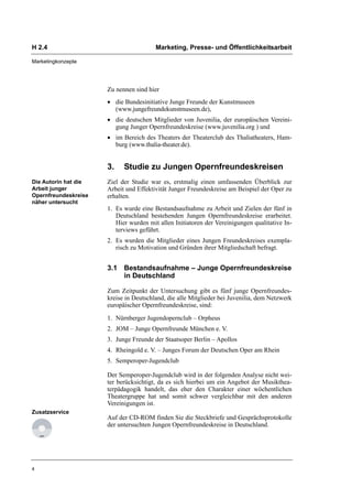H 2.4                                   Marketing, Presse- und Öffentlichkeitsarbeit

Marketingkonzepte




                      Zu nennen sind hier
                      • die Bundesinitiative Junge Freunde der Kunstmuseen
                        (www.jungefreundekunstmuseen.de),
                      • die deutschen Mitglieder von Juvenilia, der europäischen Vereini-
                        gung Junger Opernfreundeskreise (www.juvenilia.org ) und
                      • im Bereich des Theaters der Theaterclub des Thaliatheaters, Ham-
                        burg (www.thalia-theater.de).


                      3.    Studie zu Jungen Opernfreundeskreisen
Die Autorin hat die   Ziel der Studie war es, erstmalig einen umfassenden Überblick zur
Arbeit junger         Arbeit und Effektivität Junger Freundeskreise am Beispiel der Oper zu
Opernfreundeskreise   erhalten.
näher untersucht
                      1. Es wurde eine Bestandsaufnahme zu Arbeit und Zielen der fünf in
                         Deutschland bestehenden Jungen Opernfreundeskreise erarbeitet.
                         Hier wurden mit allen Initiatoren der Vereinigungen qualitative In-
                         terviews geführt.
                      2. Es wurden die Mitglieder eines Jungen Freundeskreises exempla-
                         risch zu Motivation und Gründen ihrer Mitgliedschaft befragt.


                      3.1 Bestandsaufnahme – Junge Opernfreundeskreise
                          in Deutschland

                      Zum Zeitpunkt der Untersuchung gibt es fünf junge Opernfreundes-
                      kreise in Deutschland, die alle Mitglieder bei Juvenilia, dem Netzwerk
                      europäischer Opernfreundeskreise, sind:

                      1. Nürnberger Jugendopernclub – Orpheus
                      2. JOM – Junge Opernfreunde München e. V.
                      3. Junge Freunde der Staatsoper Berlin – Apollos
                      4. Rheingold e. V. – Junges Forum der Deutschen Oper am Rhein
                      5. Semperoper-Jugendclub

                      Der Semperoper-Jugendclub wird in der folgenden Analyse nicht wei-
                      ter berücksichtigt, da es sich hierbei um ein Angebot der Musikthea-
                      terpädagogik handelt, das eher den Charakter einer wöchentlichen
                      Theatergruppe hat und somit schwer vergleichbar mit den anderen
                      Vereinigungen ist.
Zusatzservice
                      Auf der CD-ROM finden Sie die Steckbriefe und Gesprächsprotokolle
                      der untersuchten Jungen Opernfreundeskreise in Deutschland.




4
 