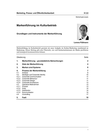 Marketing, Presse- und Öffentlichkeitsarbeit                                               H 2.8

                                                                                Marketingkonzepte




Markenführung im Kulturbetrieb


Grundlagen und Instrumente der Markenführung



                                                                             Lorenz Pöllmann


Markenbildung im Kulturbetrieb gewinnt als neue Aufgabe im Kultur-Marketing zunehmend an
Bedeutung. Dieser Beitrag gibt eine Übersicht, wie sich Kulturinstitutionen als Marke profilieren
und strategisch kommunizieren können.

Gliederung                                                                                 Seite

1.      Markenführung – grundsätzliche Betrachtungen                                           2
2.      Ziele der Markenführung                                                                4
3.      Marken sind Systeme                                                                    6
4.      Prozess der Markenbildung                                                              7
4.1     Analyse                                                                                8
4.2     Strategie und Corporate Identity                                                      10
4.2.1   Corporate Communication                                                               11
4.2.2   Corporate Behaviour                                                                   11
4.2.3   Corporate Design                                                                      11
4.2.4   Corporate Architecture                                                                13
4.3     Operative Maßnahmen                                                                   13
4.3.1   Produkt                                                                               13
4.3.2   Preis                                                                                 14
4.3.3   Distribution                                                                          14
4.3.4   Kommunikation                                                                         14
4.4     Controlling                                                                           17
5.      Fazit                                                                                 19




                                                                                                1
 