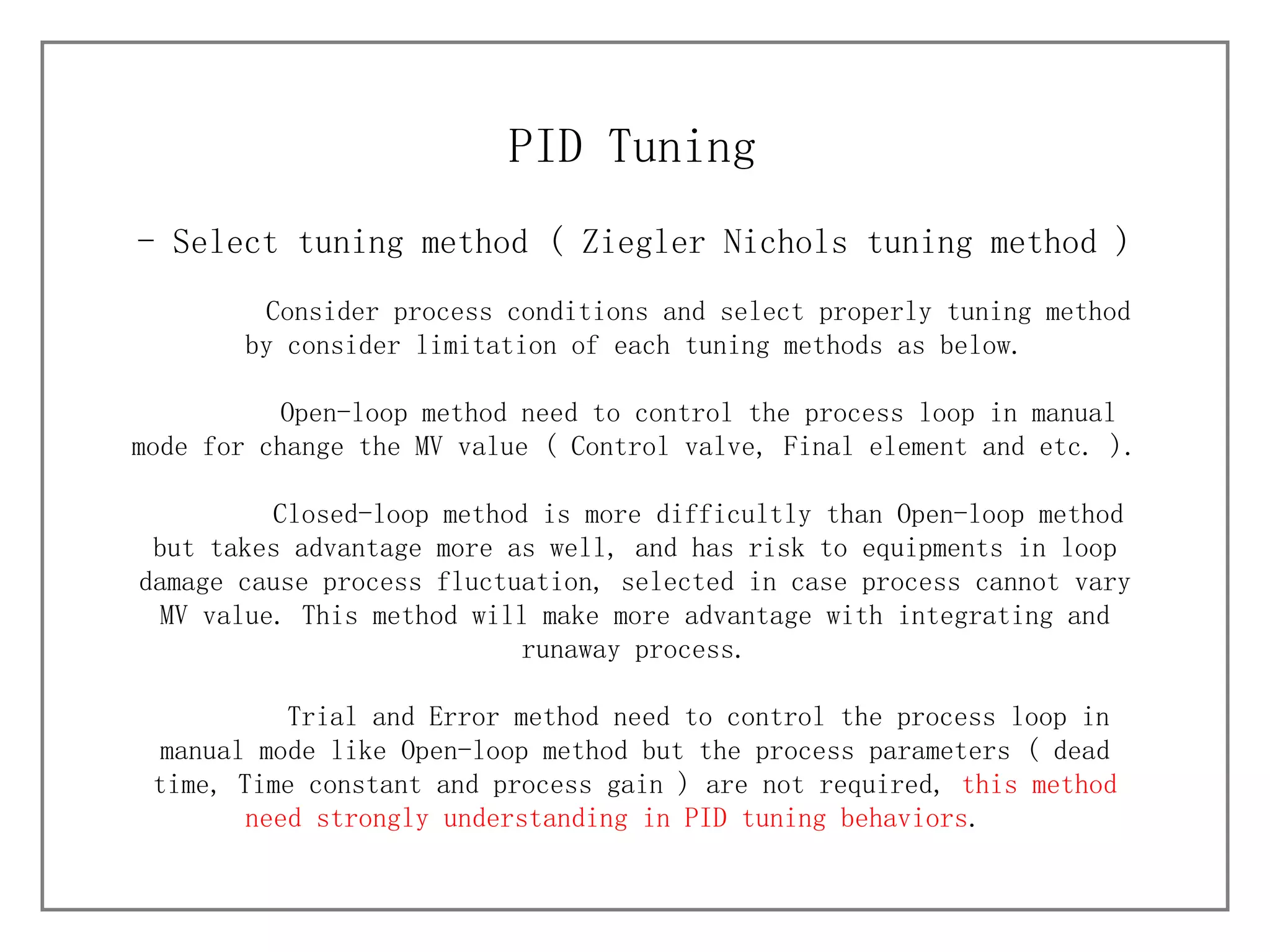 - Select tuning method (  Ziegler Nichols tuning method ) PID Tuning Consider process conditions and select properly tuning method by consider limitation of each tuning methods as below. Open-loop method need to control the process loop in manual mode for change the MV value ( Control valve, Final element and etc. ). Closed-loop method is more difficultly than Open-loop method but takes advantage more as well, and has risk to equipments in loop damage cause process fluctuation, selected in case process cannot vary MV value. This method will make more advantage with integrating and runaway process. Trial and Error method need to control the process loop in manual mode like Open-loop method but the process parameters ( dead time, Time constant and process gain ) are not required,  this method need strongly understanding in PID tuning behaviors .  