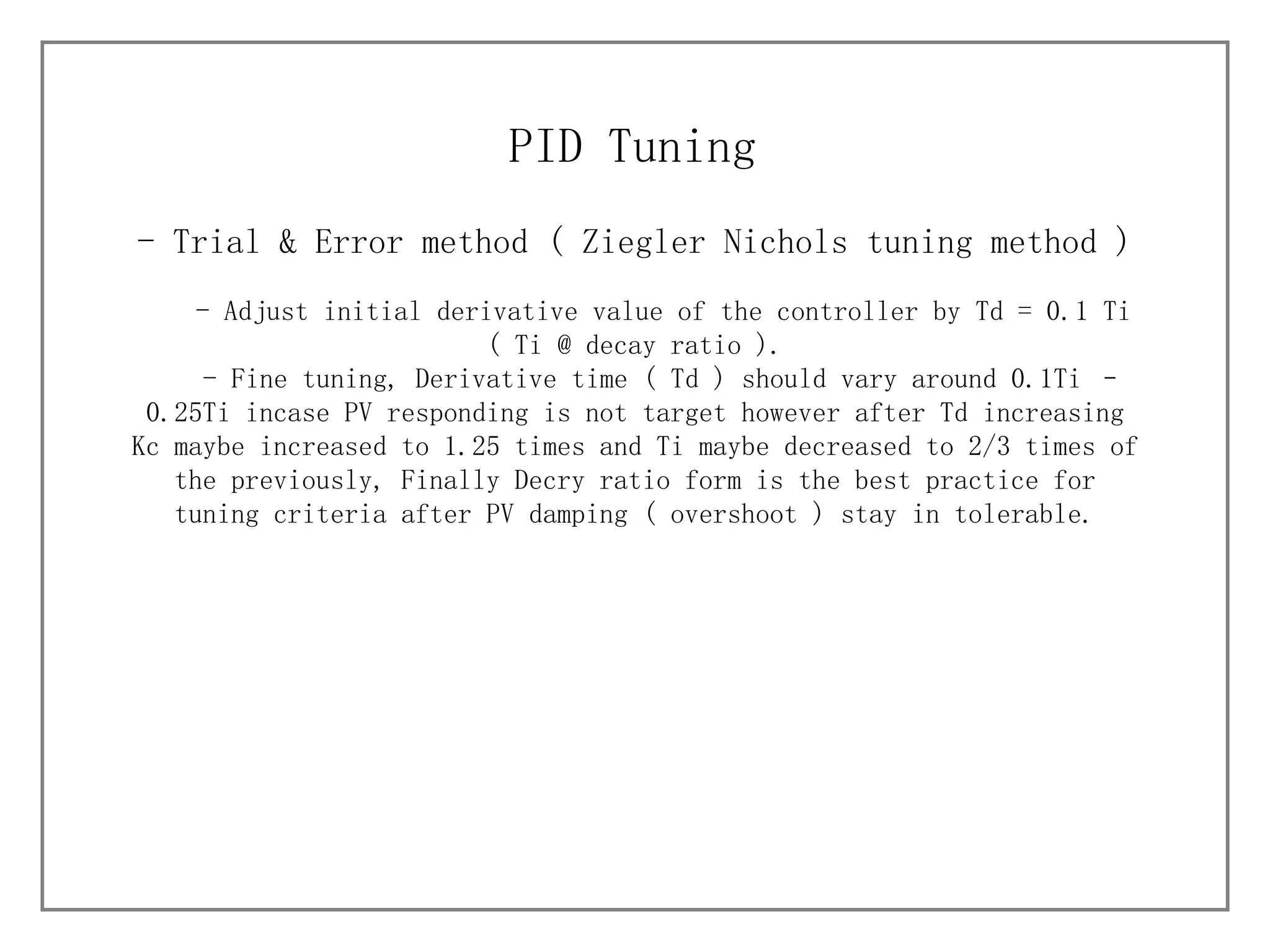 - Trial & Error method (  Ziegler Nichols tuning method ) PID Tuning - Adjust initial derivative value of the controller by Td = 0.1 Ti ( Ti @ decay ratio ). - Fine tuning, Derivative time ( Td ) should vary around 0.1Ti – 0.25Ti incase PV responding is not target however after Td increasing Kc maybe increased to 1.25 times and Ti maybe decreased to 2/3 times of the previously, Finally Decry ratio form is the best practice for tuning criteria after PV damping ( overshoot ) stay in tolerable. 