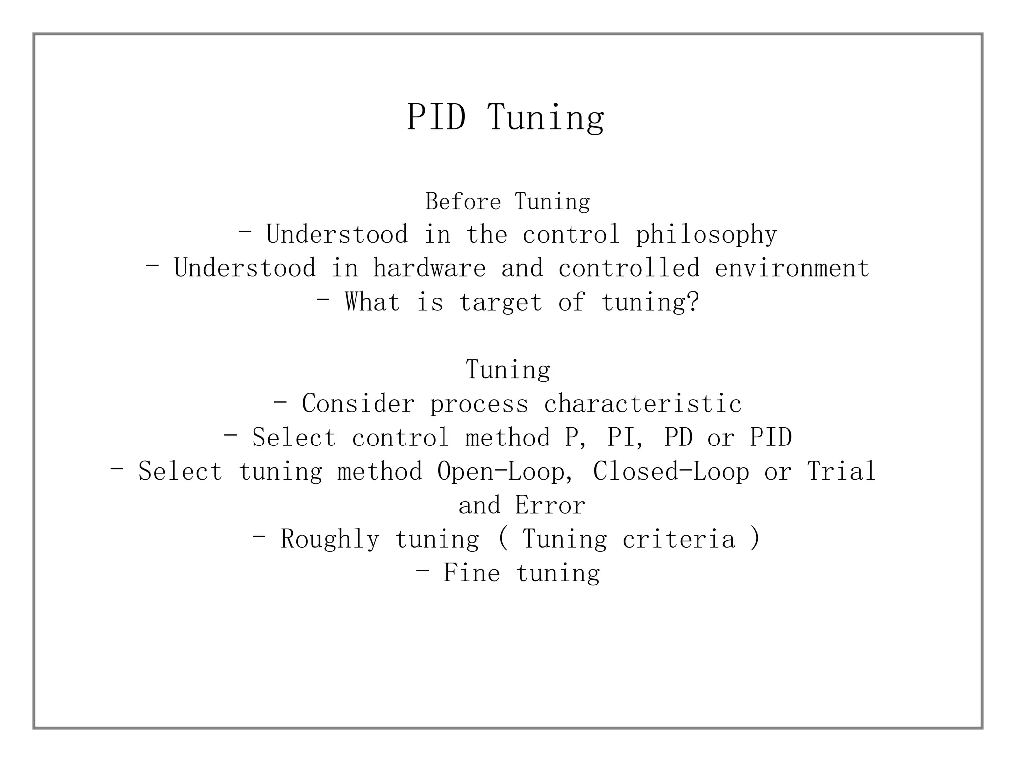 Before Tuning Understood in the control philosophy Understood in hardware and controlled environment What is target of tuning? Tuning - Consider process characteristic Select control method P, PI, PD or PID Select tuning method Open-Loop, Closed-Loop or Trial  and Error Roughly tuning ( Tuning criteria ) Fine tuning PID Tuning 
