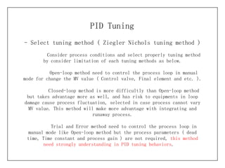 - Select tuning method (  Ziegler Nichols tuning method ) PID Tuning Consider process conditions and select properly tuning method by consider limitation of each tuning methods as below. Open-loop method need to control the process loop in manual mode for change the MV value ( Control valve, Final element and etc. ). Closed-loop method is more difficultly than Open-loop method but takes advantage more as well, and has risk to equipments in loop damage cause process fluctuation, selected in case process cannot vary MV value. This method will make more advantage with integrating and runaway process. Trial and Error method need to control the process loop in manual mode like Open-loop method but the process parameters ( dead time, Time constant and process gain ) are not required,  this method need strongly understanding in PID tuning behaviors .  