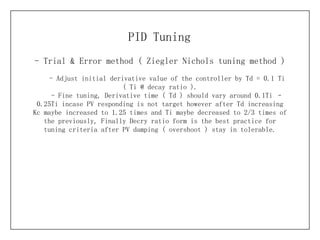 - Trial & Error method (  Ziegler Nichols tuning method ) PID Tuning - Adjust initial derivative value of the controller by Td = 0.1 Ti ( Ti @ decay ratio ). - Fine tuning, Derivative time ( Td ) should vary around 0.1Ti – 0.25Ti incase PV responding is not target however after Td increasing Kc maybe increased to 1.25 times and Ti maybe decreased to 2/3 times of the previously, Finally Decry ratio form is the best practice for tuning criteria after PV damping ( overshoot ) stay in tolerable. 