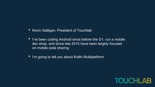 • Kevin Galligan, President of Touchlab
• I’ve been coding Android since before the G1, run a mobile
dev shop, and since late 2015 have been largely focused
on mobile code sharing
• I’m going to tell you about Kotlin Multiplatform
 