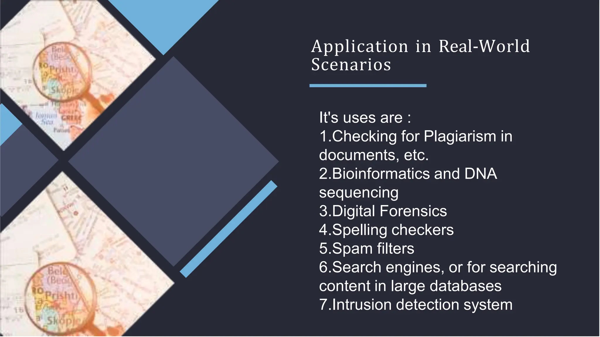 Application in Real-World
Scenarios
It's uses are :
1.Checking for Plagiarism in
documents, etc.
2.Bioinformatics and DNA
sequencing
3.Digital Forensics
4.Spelling checkers
5.Spam filters
6.Search engines, or for searching
content in large databases
7.Intrusion detection system
 