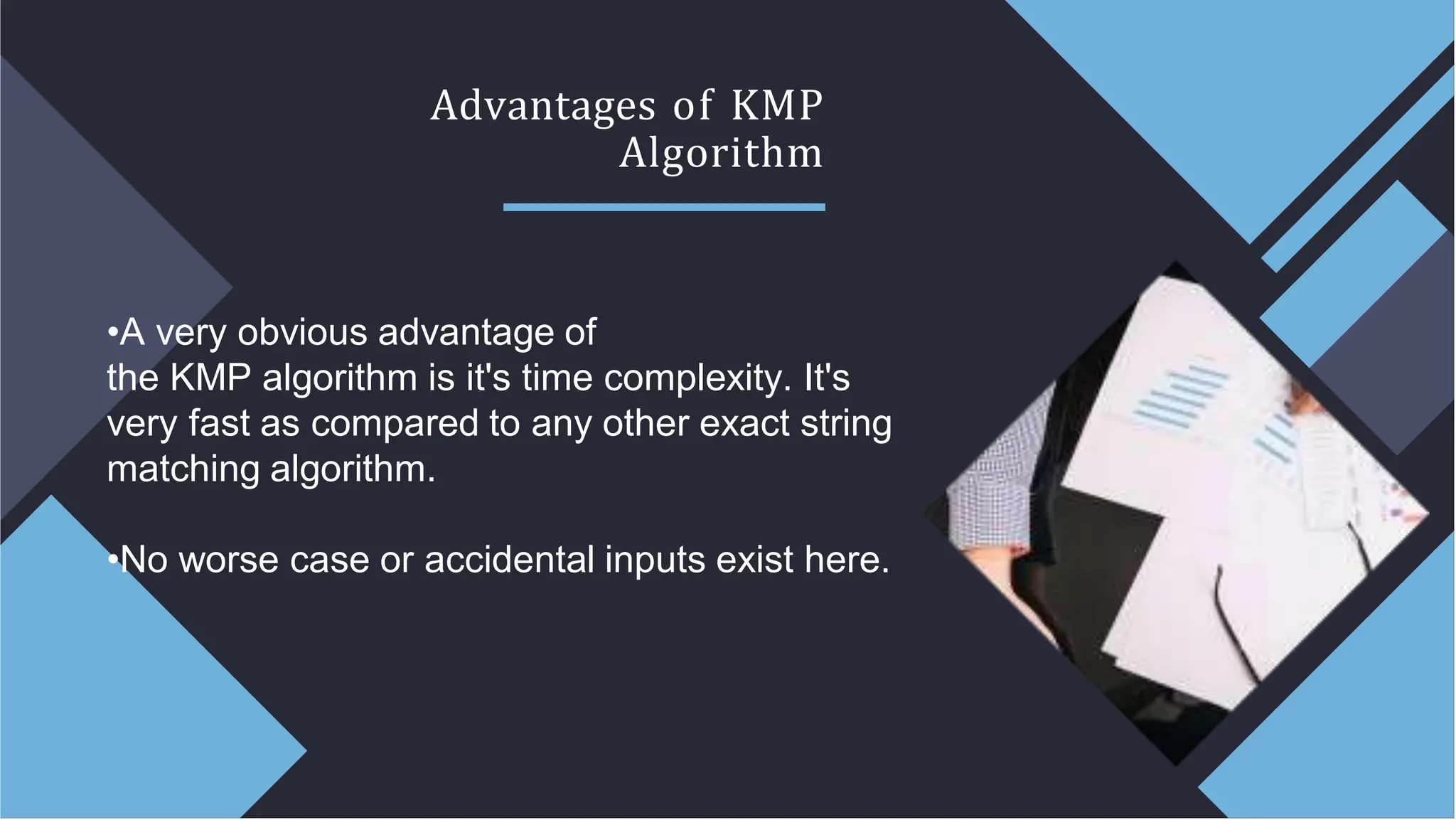 Advantages of KMP
Algorithm
•A very obvious advantage of
the KMP algorithm is it's time complexity. It's
very fast as compared to any other exact string
matching algorithm.
•No worse case or accidental inputs exist here.
 