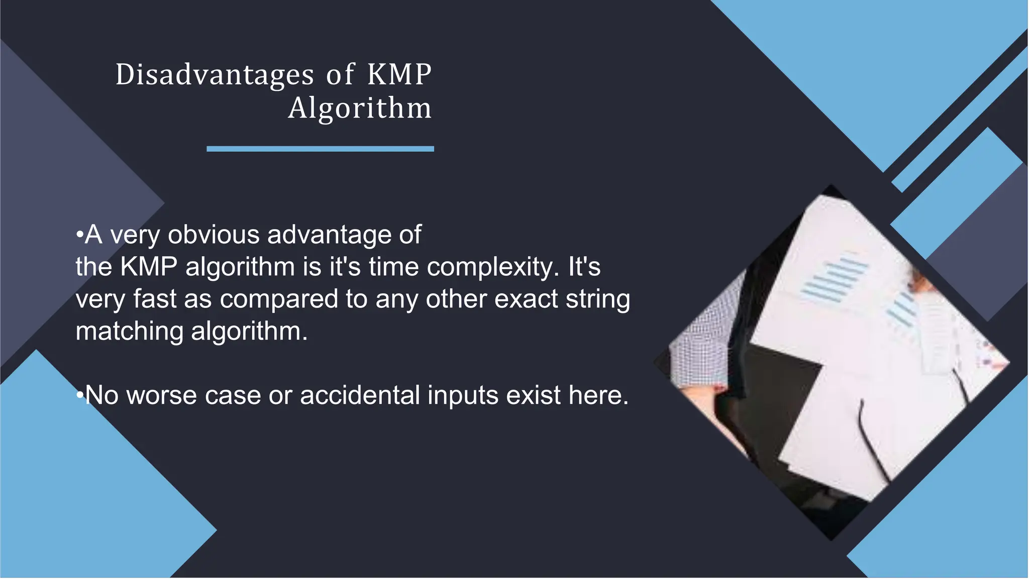 Disadvantages of KMP
Algorithm
•A very obvious advantage of
the KMP algorithm is it's time complexity. It's
very fast as compared to any other exact string
matching algorithm.
•No worse case or accidental inputs exist here.
 