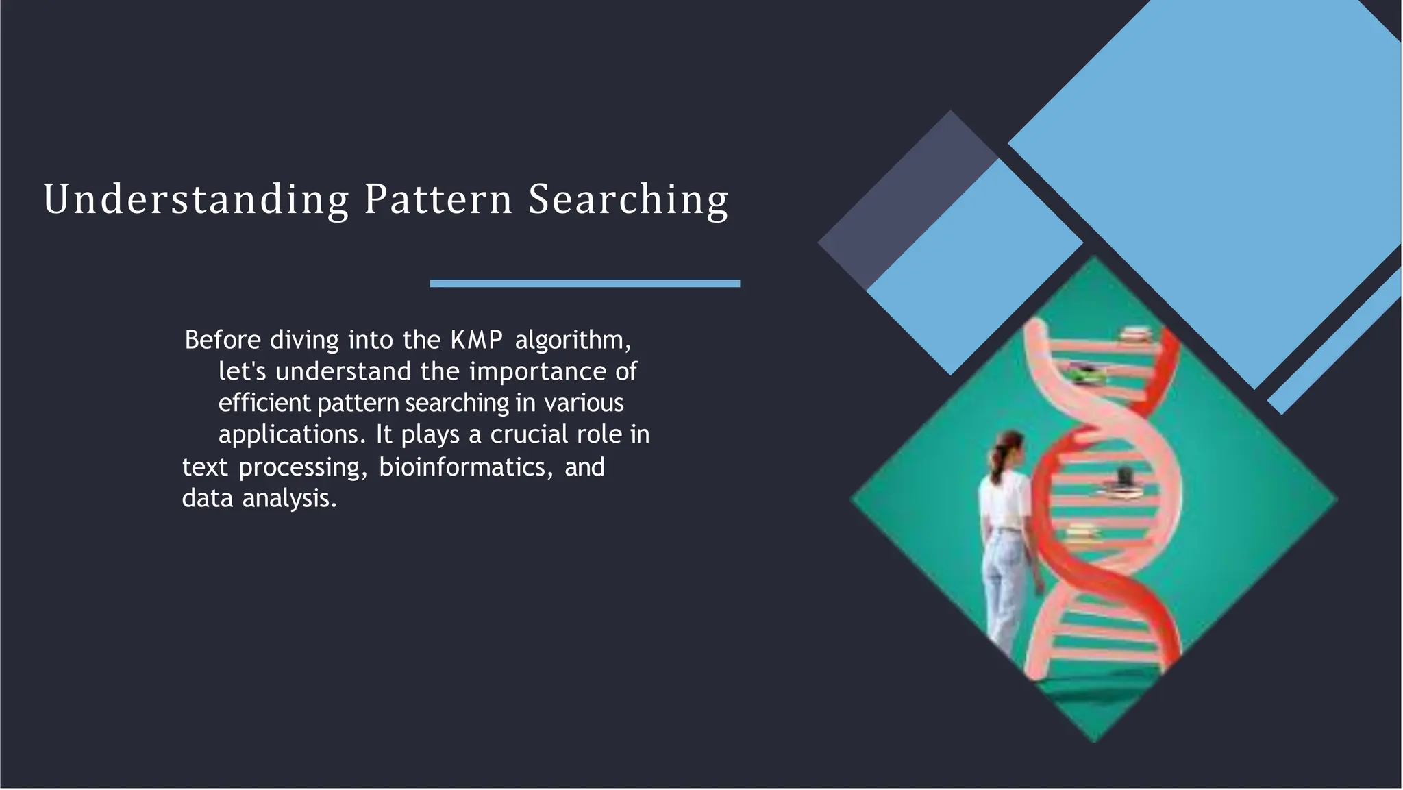 Understanding Pattern Searching
Before diving into the KMP algorithm,
let's understand the importance of
efficient pattern searching in various
applications. It plays a crucial role in
text processing, bioinformatics, and
data analysis.
 