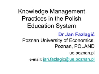 Knowledge Management
Practices in the Polish
Education System
Dr Jan Fazlagić
Poznan University of Economics,
Poznan, POLAND
ue.poznan.pl
e-mail: jan.fazlagic@ue.poznan.pl
 