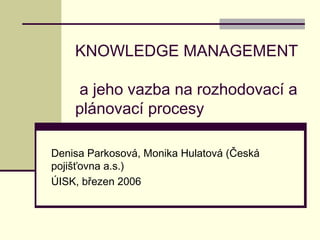 KNOWLEDGE MANAGEMENT
a jeho vazba na rozhodovací a
plánovací procesy
Denisa Parkosová, Monika Hulatová (Česká
pojišťovna a.s.)
ÚISK, březen 2006
 