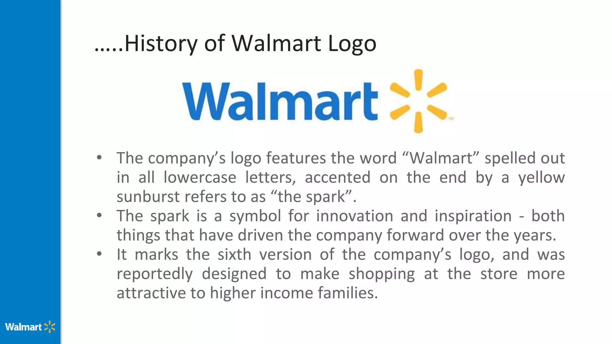 …..History of Walmart Logo
• The company’s logo features the word “Walmart” spelled out
in all lowercase letters, accented on the end by a yellow
sunburst refers to as “the spark”.
• The spark is a symbol for innovation and inspiration - both
things that have driven the company forward over the years.
• It marks the sixth version of the company’s logo, and was
reportedly designed to make shopping at the store more
attractive to higher income families.
 