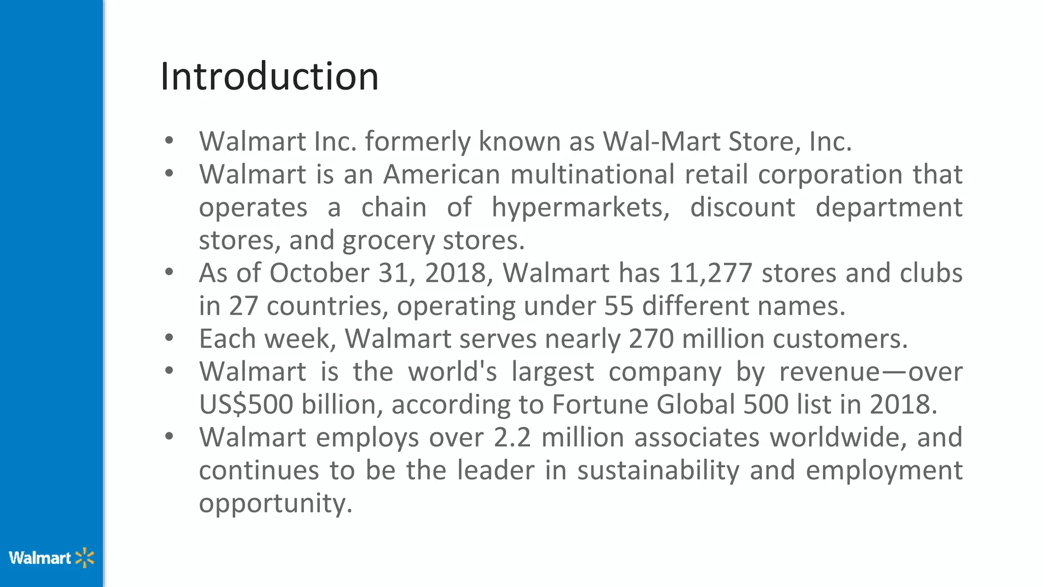 Introduction
• Walmart Inc. formerly known as Wal-Mart Store, Inc.
• Walmart is an American multinational retail corporation that
operates a chain of hypermarkets, discount department
stores, and grocery stores.
• As of October 31, 2018, Walmart has 11,277 stores and clubs
in 27 countries, operating under 55 different names.
• Each week, Walmart serves nearly 270 million customers.
• Walmart is the world's largest company by revenue—over
US$500 billion, according to Fortune Global 500 list in 2018.
• Walmart employs over 2.2 million associates worldwide, and
continues to be the leader in sustainability and employment
opportunity.
 