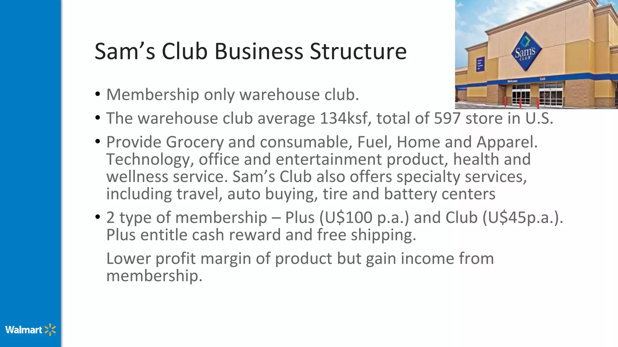 Sam’s Club Business Structure
• Membership only warehouse club.
• The warehouse club average 134ksf, total of 597 store in U.S.
• Provide Grocery and consumable, Fuel, Home and Apparel.
Technology, office and entertainment product, health and
wellness service. Sam’s Club also offers specialty services,
including travel, auto buying, tire and battery centers
• 2 type of membership – Plus (U$100 p.a.) and Club (U$45p.a.).
Plus entitle cash reward and free shipping.
Lower profit margin of product but gain income from
membership.
 