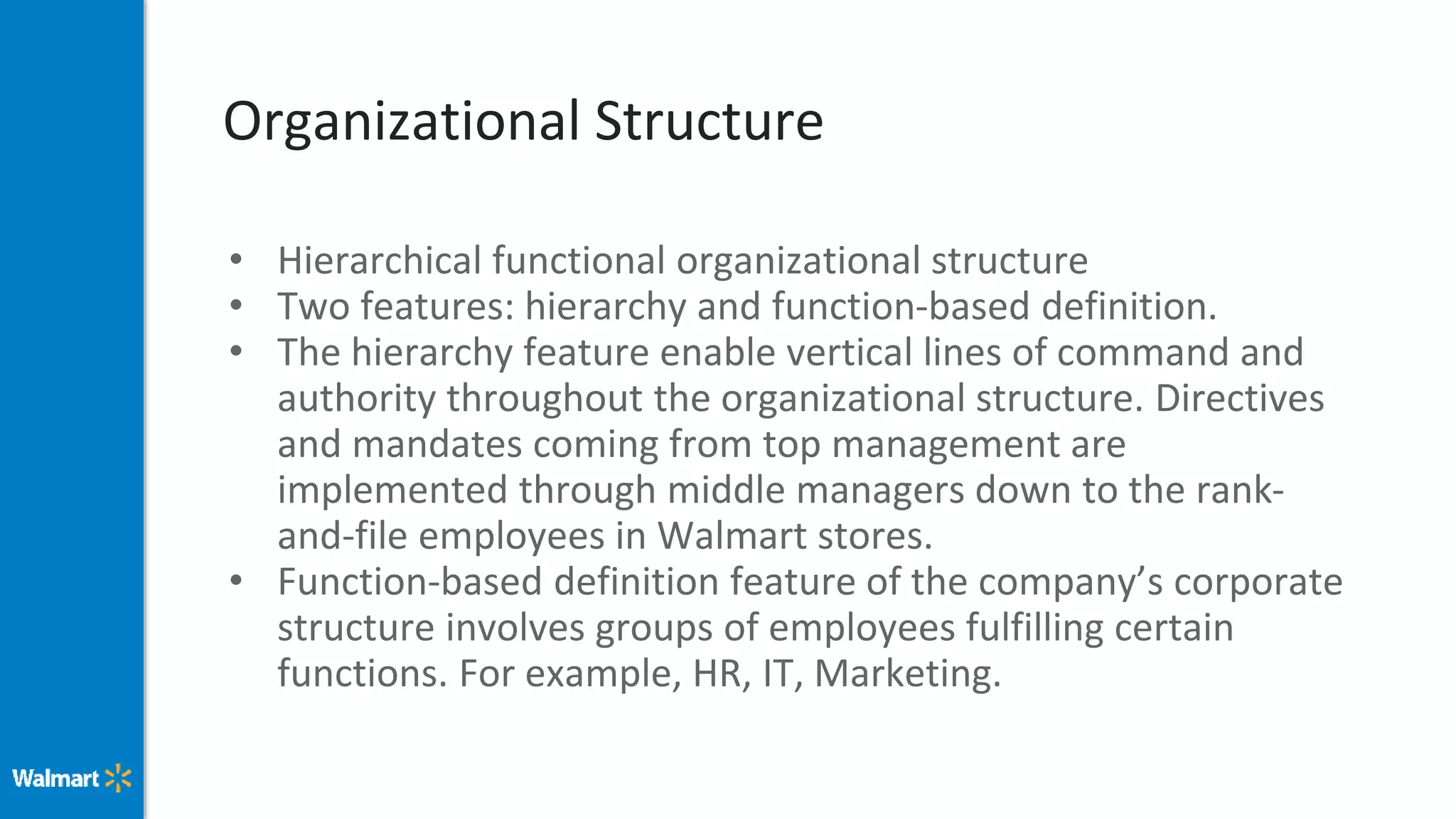 Organizational Structure
• Hierarchical functional organizational structure
• Two features: hierarchy and function-based definition.
• The hierarchy feature enable vertical lines of command and
authority throughout the organizational structure. Directives
and mandates coming from top management are
implemented through middle managers down to the rank-
and-file employees in Walmart stores.
• Function-based definition feature of the company’s corporate
structure involves groups of employees fulfilling certain
functions. For example, HR, IT, Marketing.
 