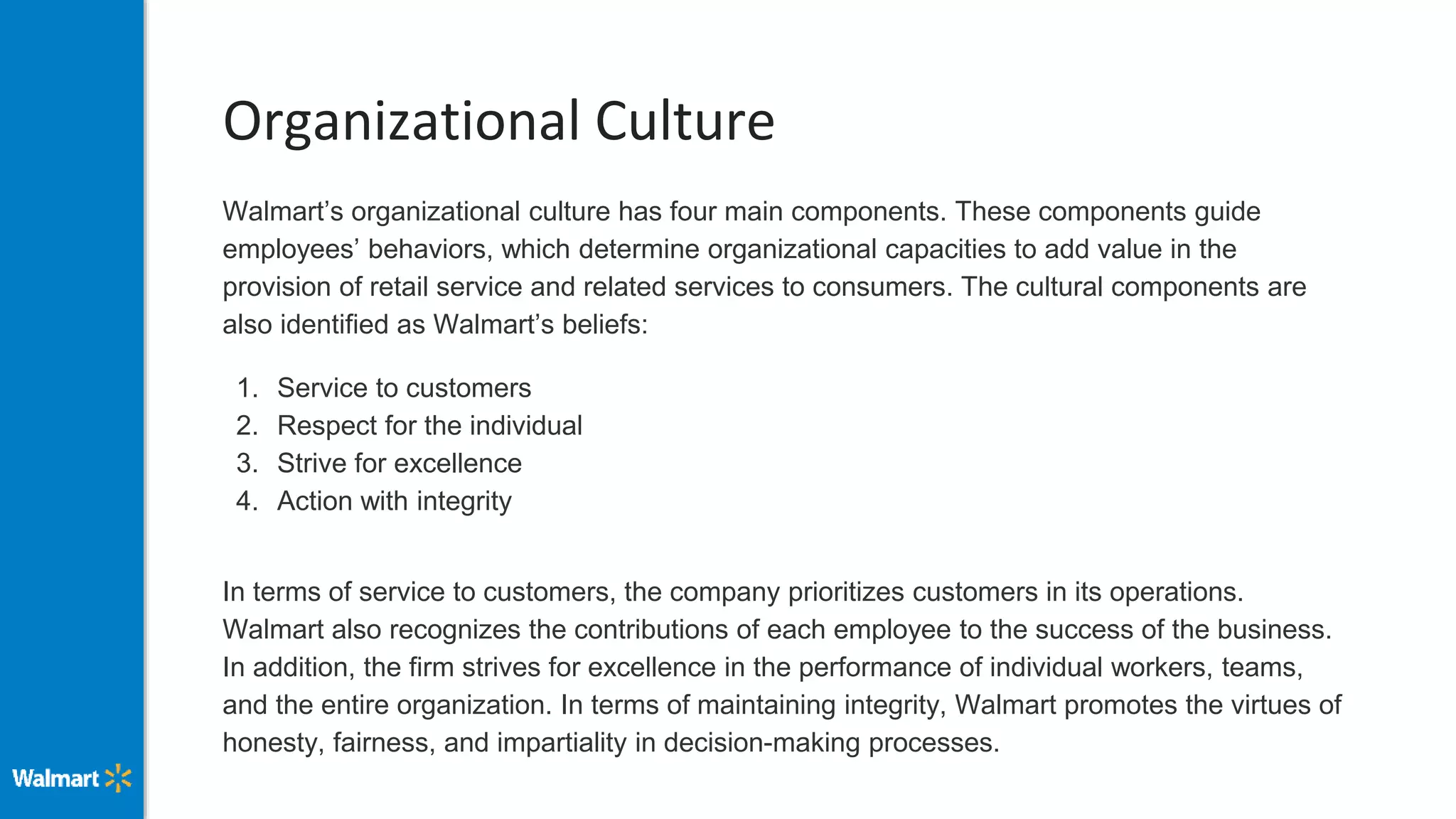 Organizational Culture
Walmart’s organizational culture has four main components. These components guide
employees’ behaviors, which determine organizational capacities to add value in the
provision of retail service and related services to consumers. The cultural components are
also identified as Walmart’s beliefs:
1. Service to customers
2. Respect for the individual
3. Strive for excellence
4. Action with integrity
In terms of service to customers, the company prioritizes customers in its operations.
Walmart also recognizes the contributions of each employee to the success of the business.
In addition, the firm strives for excellence in the performance of individual workers, teams,
and the entire organization. In terms of maintaining integrity, Walmart promotes the virtues of
honesty, fairness, and impartiality in decision-making processes.
 