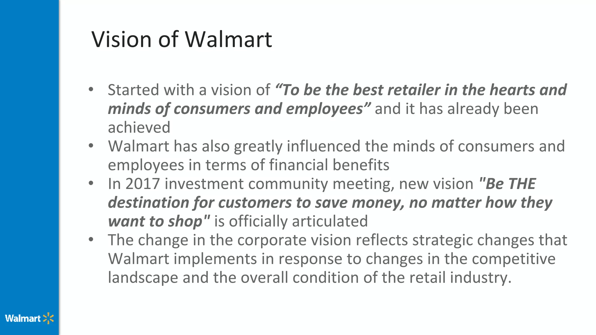 Vision of Walmart
• Started with a vision of “To be the best retailer in the hearts and
minds of consumers and employees” and it has already been
achieved
• Walmart has also greatly influenced the minds of consumers and
employees in terms of financial benefits
• In 2017 investment community meeting, new vision "Be THE
destination for customers to save money, no matter how they
want to shop" is officially articulated
• The change in the corporate vision reflects strategic changes that
Walmart implements in response to changes in the competitive
landscape and the overall condition of the retail industry.
 