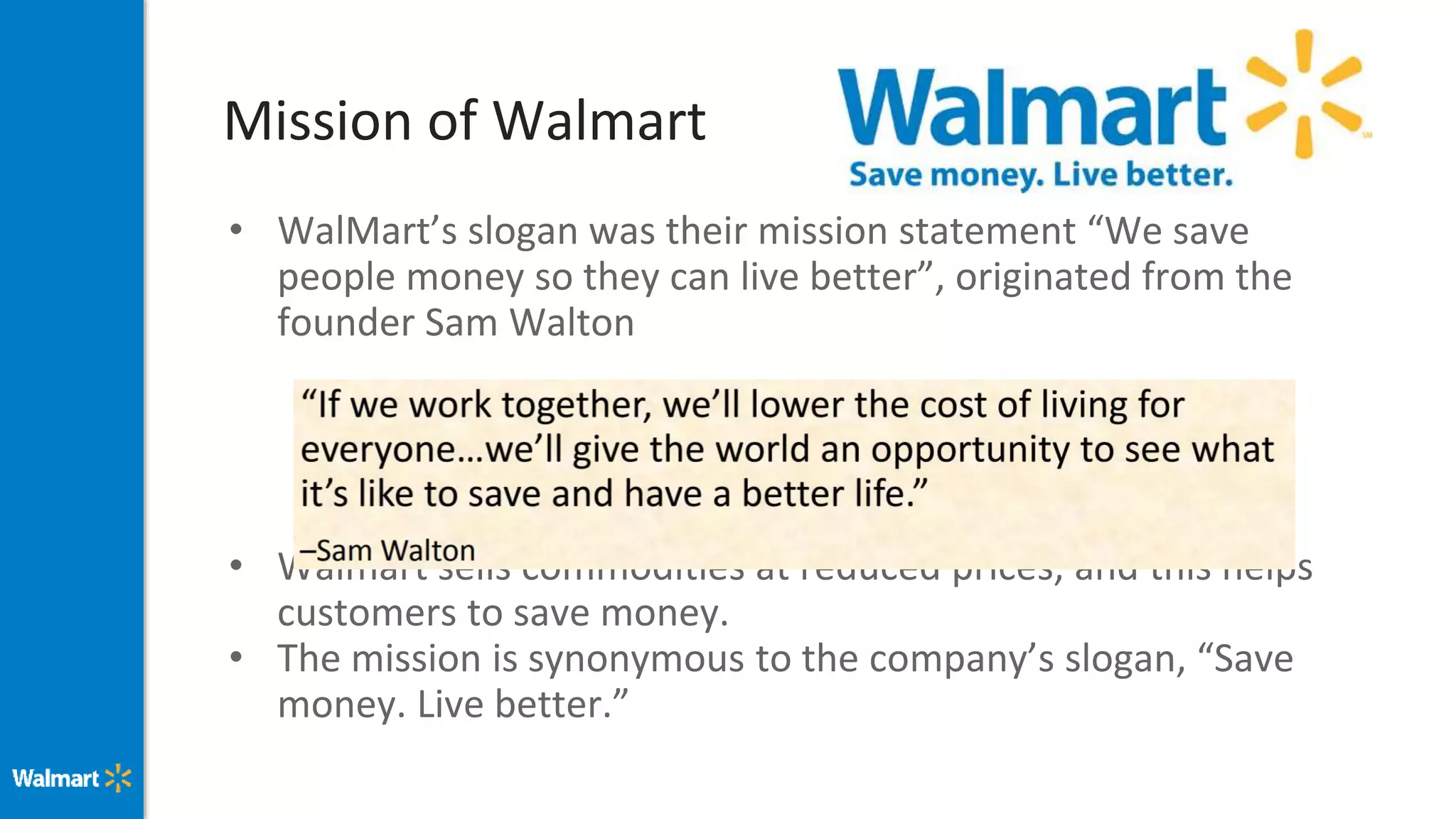 Mission of Walmart
• WalMart’s slogan was their mission statement “We save
people money so they can live better”, originated from the
founder Sam Walton
• Walmart sells commodities at reduced prices, and this helps
customers to save money.
• The mission is synonymous to the company’s slogan, “Save
money. Live better.”
 
