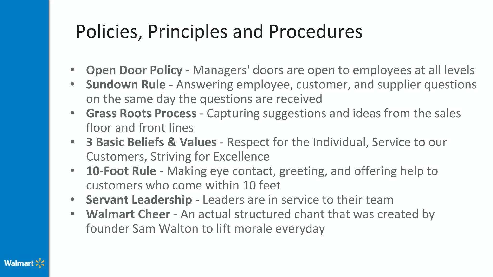Policies, Principles and Procedures
• Open Door Policy - Managers' doors are open to employees at all levels
• Sundown Rule - Answering employee, customer, and supplier questions
on the same day the questions are received
• Grass Roots Process - Capturing suggestions and ideas from the sales
floor and front lines
• 3 Basic Beliefs & Values - Respect for the Individual, Service to our
Customers, Striving for Excellence
• 10-Foot Rule - Making eye contact, greeting, and offering help to
customers who come within 10 feet
• Servant Leadership - Leaders are in service to their team
• Walmart Cheer - An actual structured chant that was created by
founder Sam Walton to lift morale everyday
 