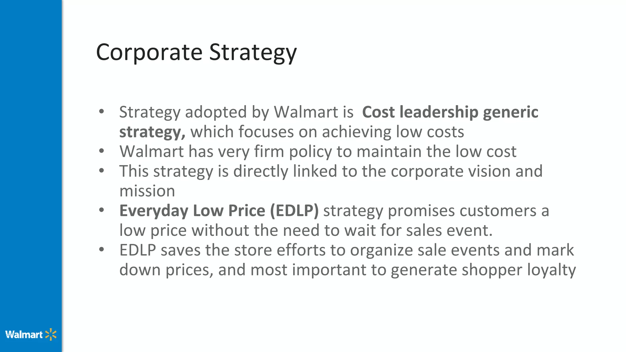 Corporate Strategy
• Strategy adopted by Walmart is Cost leadership generic
strategy, which focuses on achieving low costs
• Walmart has very firm policy to maintain the low cost
• This strategy is directly linked to the corporate vision and
mission
• Everyday Low Price (EDLP) strategy promises customers a
low price without the need to wait for sales event.
• EDLP saves the store efforts to organize sale events and mark
down prices, and most important to generate shopper loyalty
 