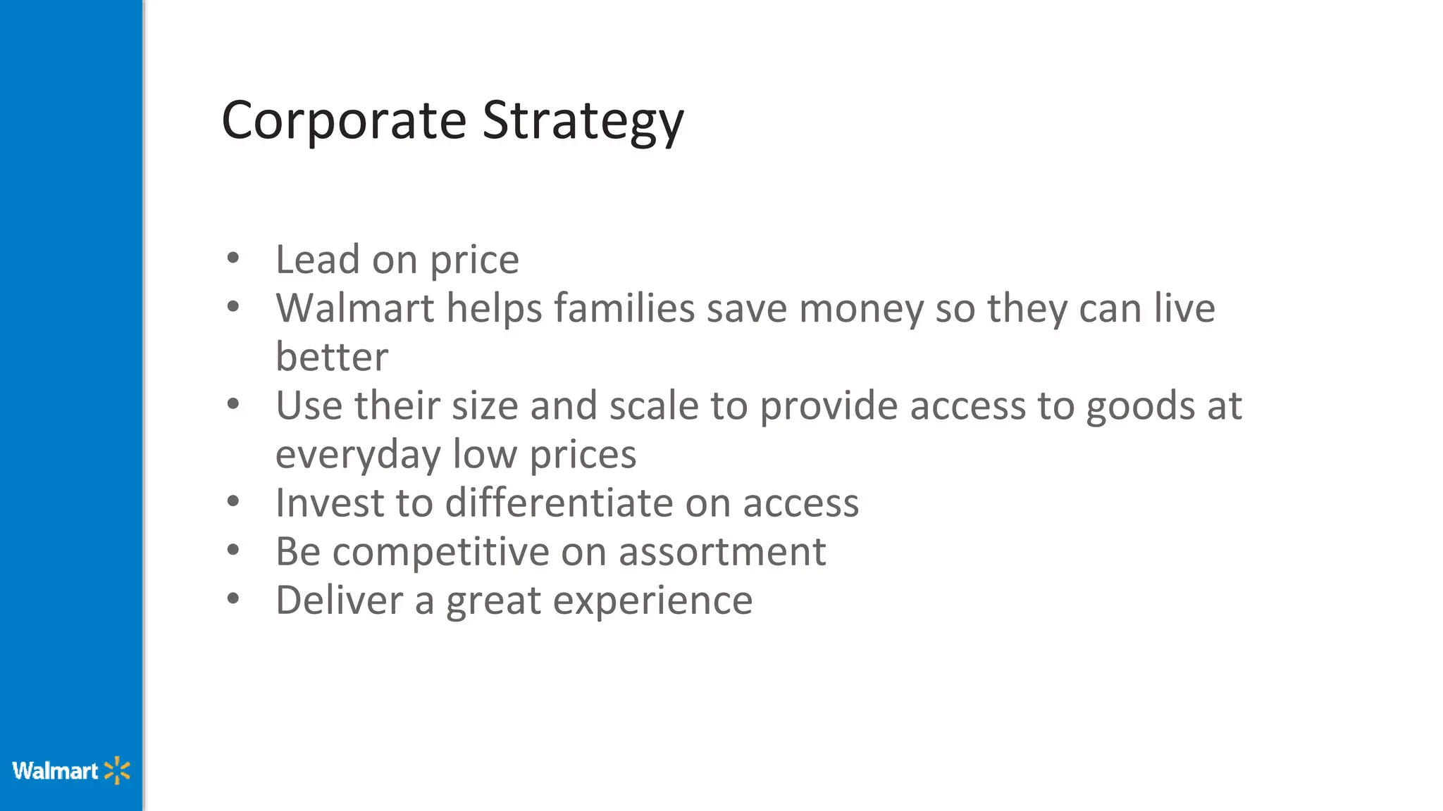 Corporate Strategy
• Lead on price
• Walmart helps families save money so they can live
better
• Use their size and scale to provide access to goods at
everyday low prices
• Invest to differentiate on access
• Be competitive on assortment
• Deliver a great experience
 