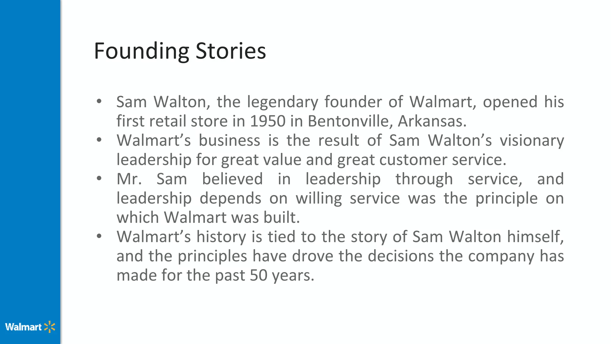 Founding Stories
• Sam Walton, the legendary founder of Walmart, opened his
first retail store in 1950 in Bentonville, Arkansas.
• Walmart’s business is the result of Sam Walton’s visionary
leadership for great value and great customer service.
• Mr. Sam believed in leadership through service, and
leadership depends on willing service was the principle on
which Walmart was built.
• Walmart’s history is tied to the story of Sam Walton himself,
and the principles have drove the decisions the company has
made for the past 50 years.
 