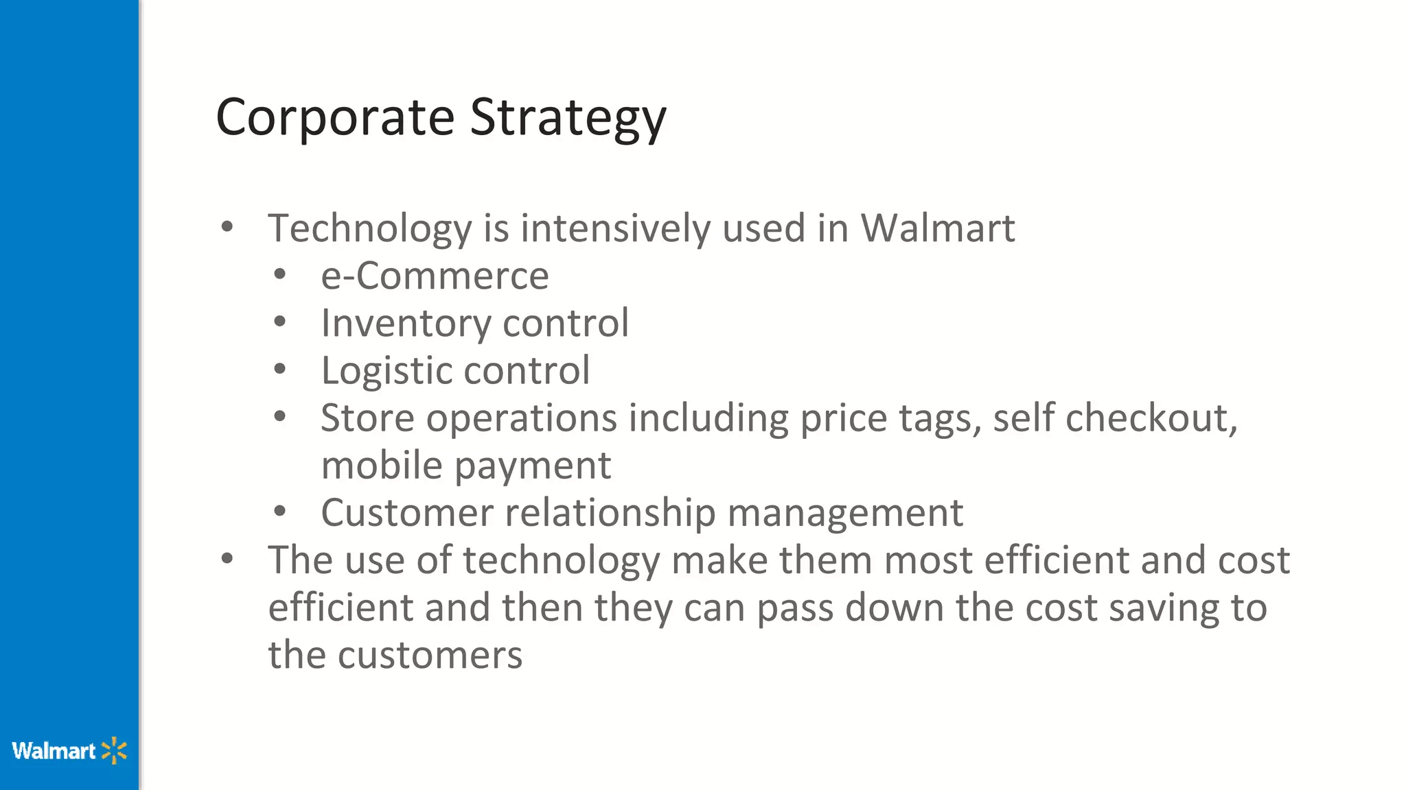 Corporate Strategy
• Technology is intensively used in Walmart
• e-Commerce
• Inventory control
• Logistic control
• Store operations including price tags, self checkout,
mobile payment
• Customer relationship management
• The use of technology make them most efficient and cost
efficient and then they can pass down the cost saving to
the customers
 