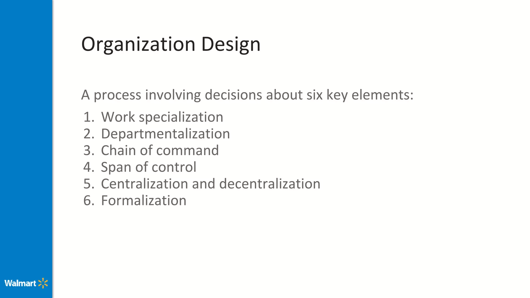 Organization Design
A process involving decisions about six key elements:
1. Work specialization
2. Departmentalization
3. Chain of command
4. Span of control
5. Centralization and decentralization
6. Formalization
 