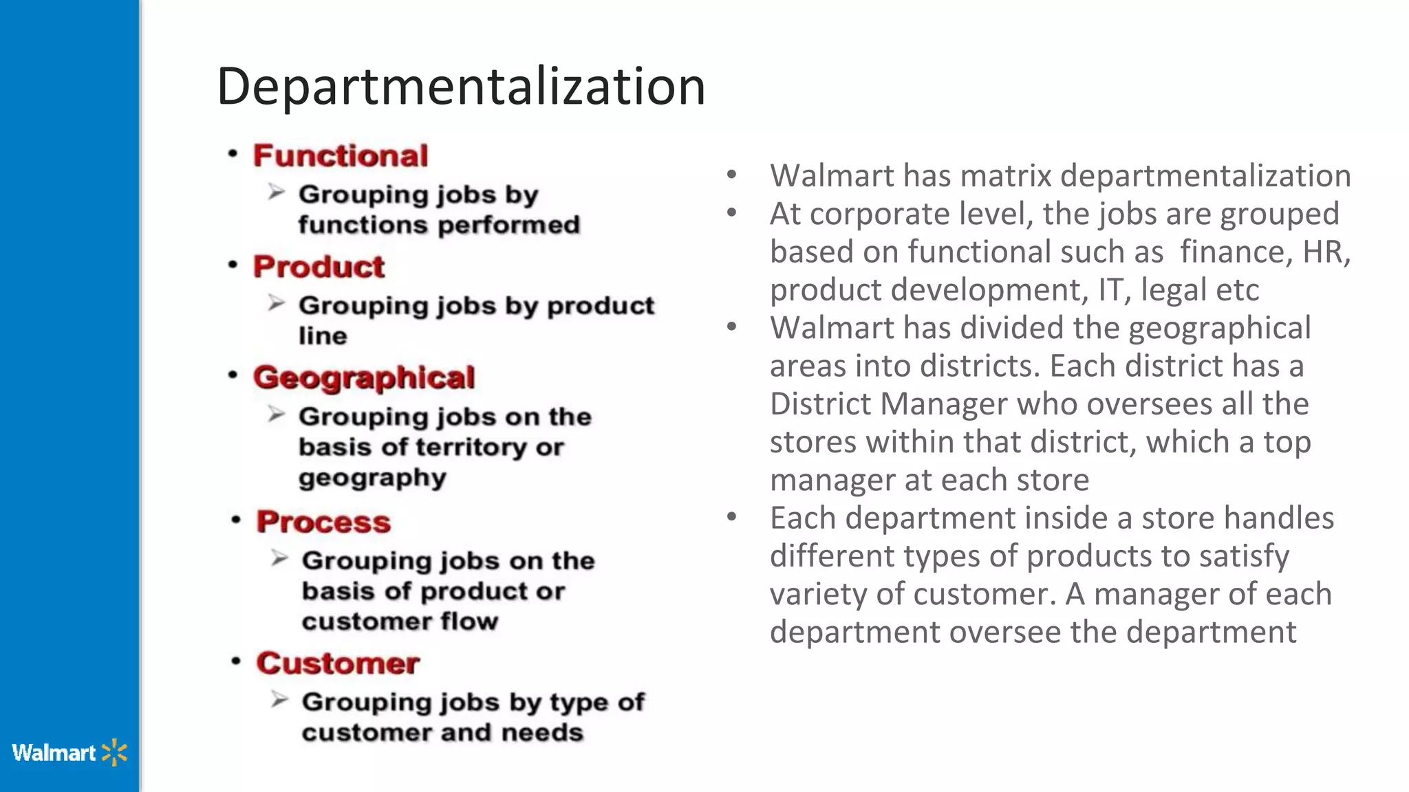 Departmentalization
• Walmart has matrix departmentalization
• At corporate level, the jobs are grouped
based on functional such as finance, HR,
product development, IT, legal etc
• Walmart has divided the geographical
areas into districts. Each district has a
District Manager who oversees all the
stores within that district, which a top
manager at each store
• Each department inside a store handles
different types of products to satisfy
variety of customer. A manager of each
department oversee the department
 
