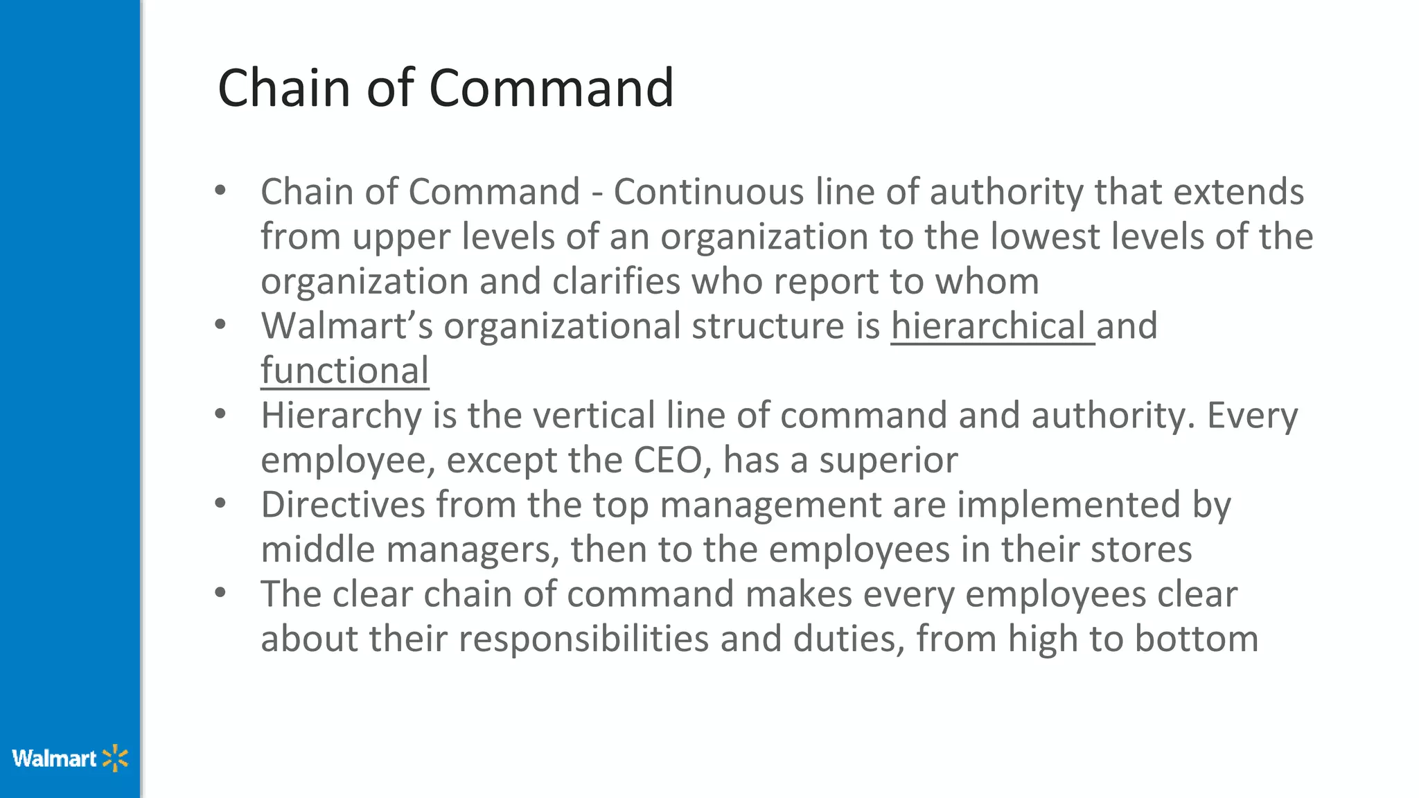 Chain of Command
• Chain of Command - Continuous line of authority that extends
from upper levels of an organization to the lowest levels of the
organization and clarifies who report to whom
• Walmart’s organizational structure is hierarchical and
functional
• Hierarchy is the vertical line of command and authority. Every
employee, except the CEO, has a superior
• Directives from the top management are implemented by
middle managers, then to the employees in their stores
• The clear chain of command makes every employees clear
about their responsibilities and duties, from high to bottom
 