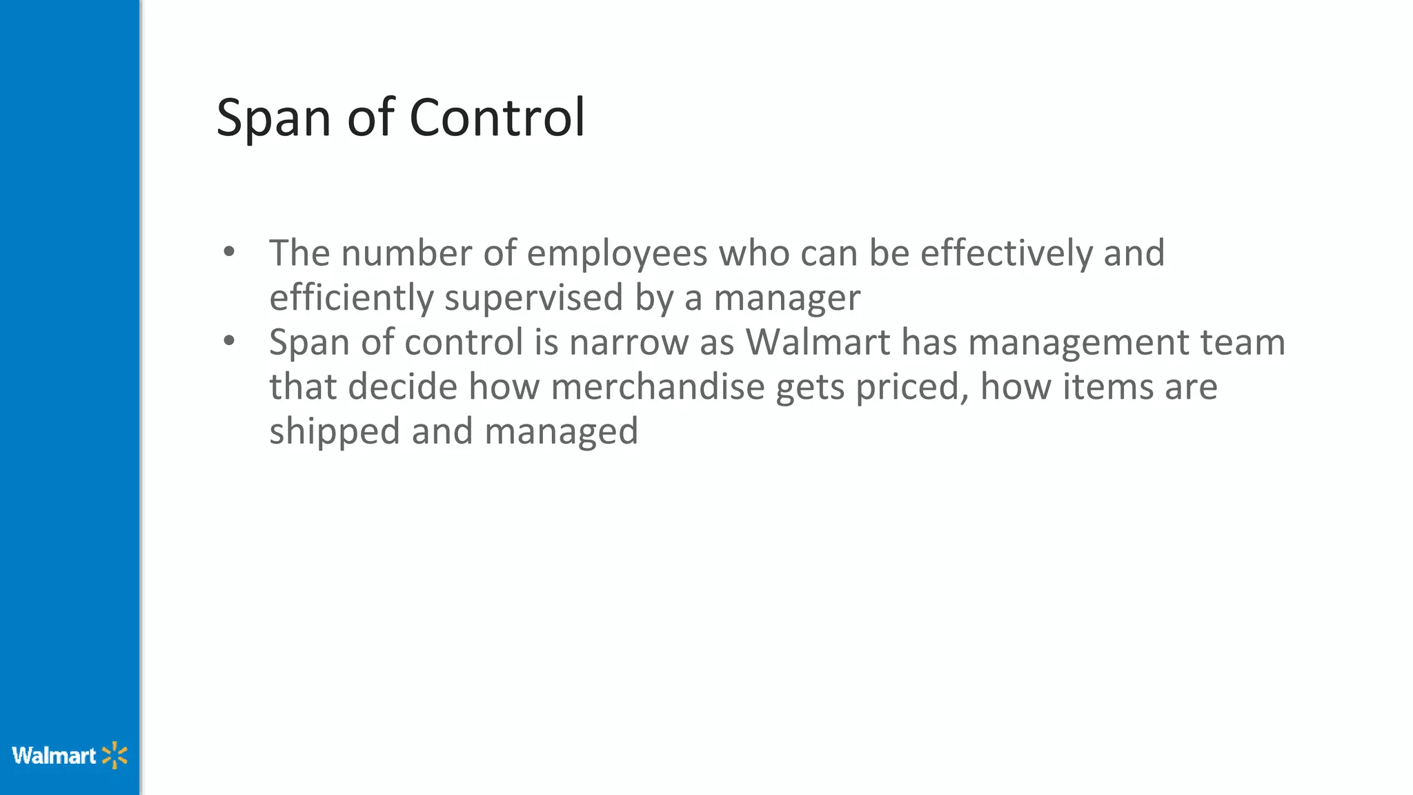 Span of Control
• The number of employees who can be effectively and
efficiently supervised by a manager
• Span of control is narrow as Walmart has management team
that decide how merchandise gets priced, how items are
shipped and managed
 