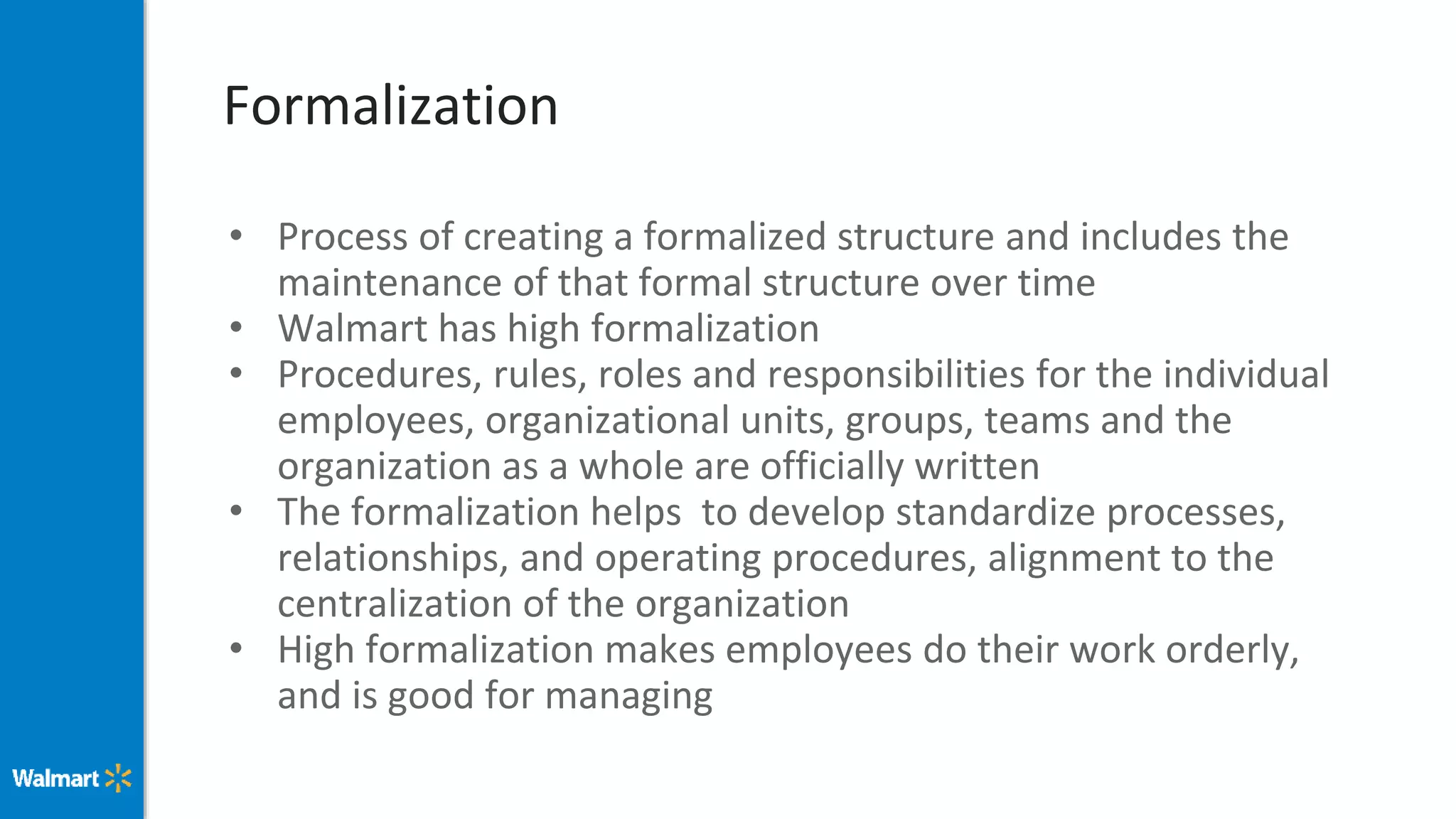 Formalization
• Process of creating a formalized structure and includes the
maintenance of that formal structure over time
• Walmart has high formalization
• Procedures, rules, roles and responsibilities for the individual
employees, organizational units, groups, teams and the
organization as a whole are officially written
• The formalization helps to develop standardize processes,
relationships, and operating procedures, alignment to the
centralization of the organization
• High formalization makes employees do their work orderly,
and is good for managing
 