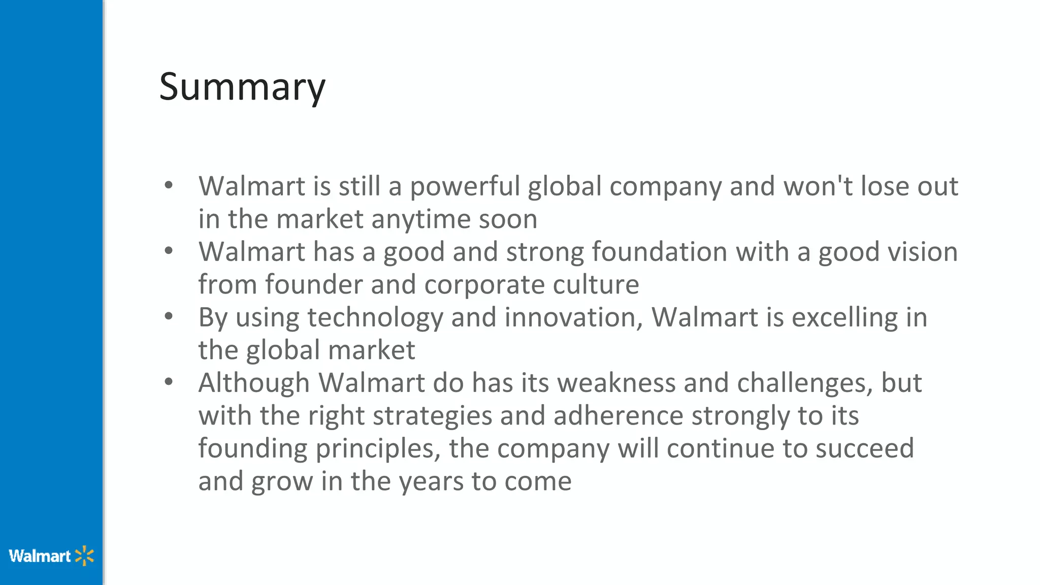 Summary
• Walmart is still a powerful global company and won't lose out
in the market anytime soon
• Walmart has a good and strong foundation with a good vision
from founder and corporate culture
• By using technology and innovation, Walmart is excelling in
the global market
• Although Walmart do has its weakness and challenges, but
with the right strategies and adherence strongly to its
founding principles, the company will continue to succeed
and grow in the years to come
 